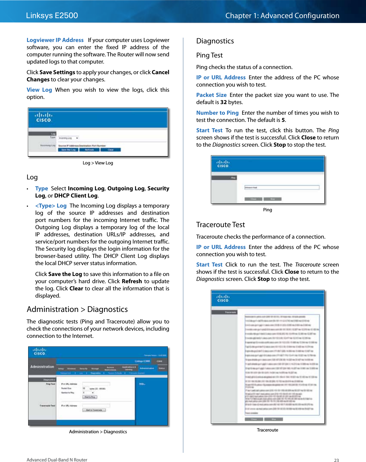 23Advanced Dual-Band N RouterLinksys E2500 Chapter 1: Advanced ConfigurationLogviewer IP Address   If your computer uses Logviewer software,  you  can  enter  the  fixed  IP  address  of  the computer running the software. The Router will now send updated logs to that computer.Click Save Settings to apply your changes, or click Cancel Changes to clear your changes. View  Log  When  you  wish  to  view  the  logs,  click  this option. Log &gt; View LogLog • Type  Select Incoming Log, Outgoing Log, Security Log, or DHCP Client Log.  • &lt;Type&gt; Log  The Incoming Log displays a temporary log  of  the  source  IP  addresses  and  destination port  numbers  for  the  incoming  Internet  traffic.  The Outgoing  Log  displays  a  temporary  log  of  the  local IP  addresses,  destination  URLs/IP  addresses,  and service/port numbers for the outgoing Internet traffic. The Security log displays the login information for the browser-based  utility.  The  DHCP  Client  Log  displays the local DHCP server status information.Click Save the Log to save this information to a file on your  computer’s  hard  drive.  Click  Refresh to  update the log. Click Clear to clear all the information that is displayed.Administration &gt; DiagnosticsThe  diagnostic  tests  (Ping  and Traceroute)  allow  you  to check the connections of your network devices, including connection to the Internet.Administration &gt; DiagnosticsDiagnosticsPing TestPing checks the status of a connection. IP  or  URL  Address  Enter  the  address  of  the  PC  whose connection you wish to test.Packet  Size  Enter the  packet  size  you want  to use. The default is 32 bytes.Number to Ping  Enter the number of times you wish to test the connection. The default is 5.Start  Test  To  run  the  test,  click  this  button.  The  Ping screen shows if the test is successful. Click Close to return to the Diagnostics screen. Click Stop to stop the test.PingTraceroute TestTraceroute checks the performance of a connection.IP  or  URL  Address  Enter  the  address  of  the  PC  whose connection you wish to test.Start  Test  Click  to  run  the  test.  The  Traceroute  screen shows if the test is successful. Click Close to return to the Diagnostics screen. Click Stop to stop the test.Traceroute