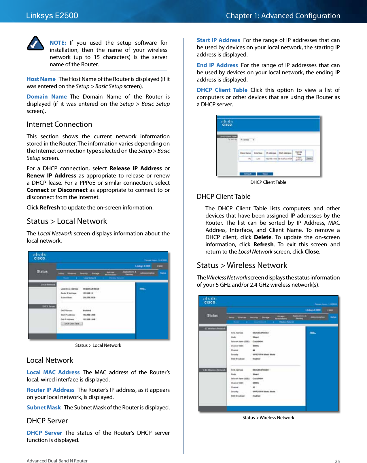 25Advanced Dual-Band N RouterLinksys E2500 Chapter 1: Advanced ConfigurationNOTE:  If  you  used  the  setup  software  for installation,  then  the  name  of  your  wireless network  (up  to  15  characters)  is  the  server name of the Router.Host Name  The Host Name of the Router is displayed (if it was entered on the Setup &gt; Basic Setup screen).Domain  Name  The  Domain  Name  of  the  Router  is displayed  (if  it  was  entered  on  the  Setup  &gt;  Basic  Setup screen).Internet ConnectionThis  section  shows  the  current  network  information stored in the Router. The information varies depending on the Internet connection type selected on the Setup &gt; Basic Setup screen.For  a  DHCP  connection,  select  Release  IP  Address  or Renew  IP  Address  as  appropriate  to  release  or  renew a  DHCP  lease.  For  a  PPPoE  or  similar  connection,  select Connect or Disconnect  as  appropriate to connect  to or disconnect from the Internet.Click Refresh to update the on-screen information. Status &gt; Local NetworkThe Local Network screen displays information about the local network. Status &gt; Local NetworkLocal NetworkLocal  MAC  Address  The  MAC  address  of  the  Router’s local, wired interface is displayed.Router IP Address  The Router’s IP address, as it appears on your local network, is displayed.Subnet Mask  The Subnet Mask of the Router is displayed.DHCP ServerDHCP  Server  The  status  of  the  Router’s  DHCP  server function is displayed.Start IP Address  For the range of IP addresses that can be used by devices on your local network, the starting IP address is displayed.End  IP  Address  For  the  range  of  IP  addresses  that can be used by devices on your local network, the ending IP address is displayed.DHCP  Client  Table  Click  this  option  to  view  a  list  of computers or other devices that are using the Router as a DHCP server.DHCP Client TableDHCP Client TableThe  DHCP  Client  Table  lists  computers  and  other devices that have been assigned IP addresses by the Router.  The  list  can  be  sorted  by  IP  Address,  MAC Address,  Interface,  and  Client  Name.  To  remove  a DHCP  client,  click  Delete.  To  update  the  on-screen information,  click  Refresh.  To  exit  this  screen  and return to the Local Network screen, click Close.Status &gt; Wireless NetworkThe Wireless Network screen displays the status information of your 5 GHz and/or 2.4 GHz wireless network(s).Status &gt; Wireless Network