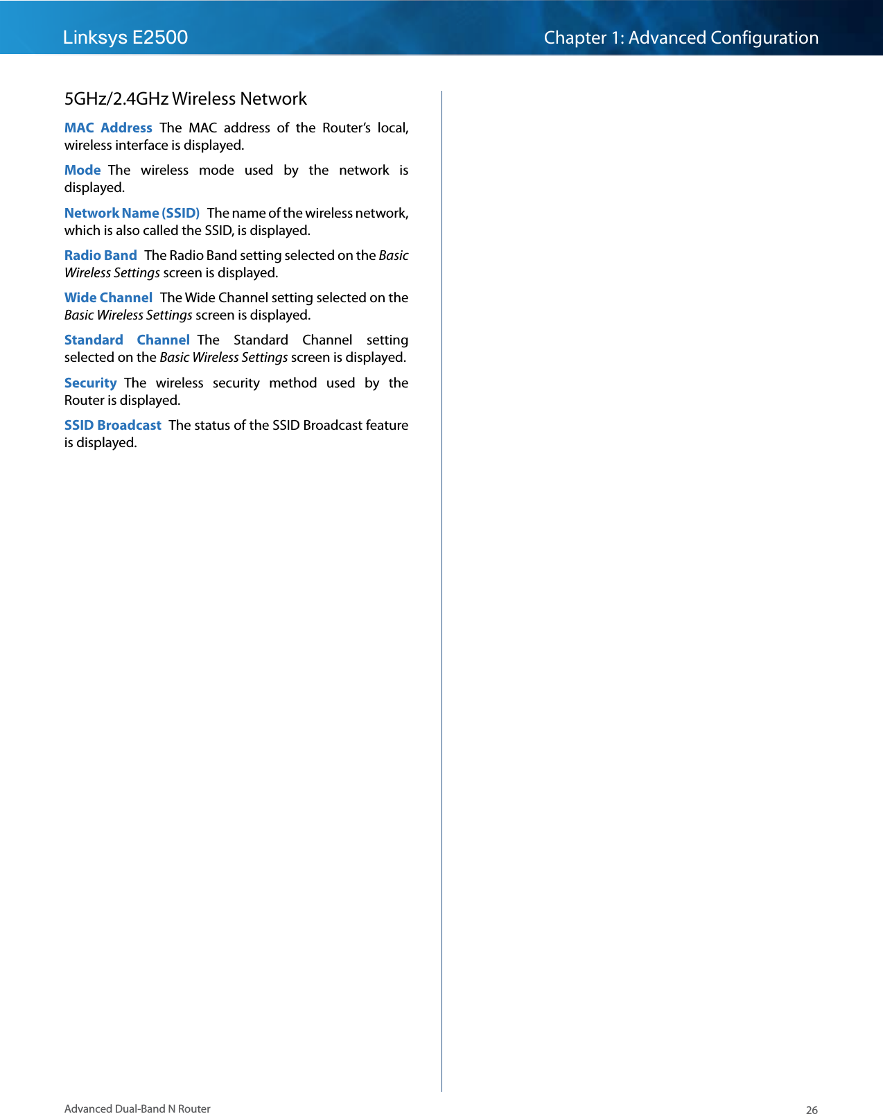 26Advanced Dual-Band N RouterLinksys E2500 Chapter 1: Advanced Configuration5GHz/2.4GHz Wireless NetworkMAC  Address  The  MAC  address  of  the  Router’s  local, wireless interface is displayed.Mode  The  wireless  mode  used  by  the  network  is displayed.Network Name (SSID)  The name of the wireless network, which is also called the SSID, is displayed.Radio Band  The Radio Band setting selected on the Basic Wireless Settings screen is displayed.Wide Channel  The Wide Channel setting selected on the Basic Wireless Settings screen is displayed.Standard  Channel  The  Standard  Channel  setting selected on the Basic Wireless Settings screen is displayed.Security  The  wireless  security  method  used  by  the Router is displayed.SSID Broadcast  The status of the SSID Broadcast feature is displayed.