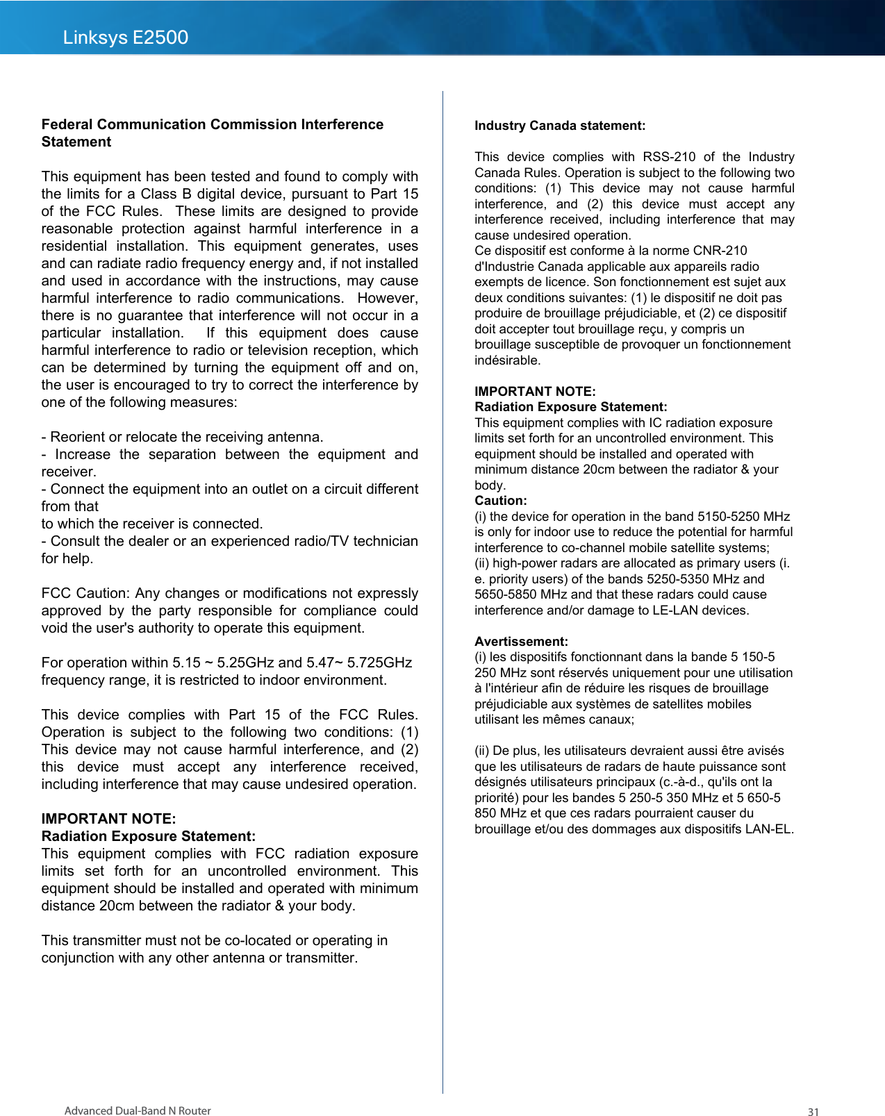 31Advanced Dual-Band N RouterLinksys E2500  Federal Communication Commission Interference Statement  This equipment has been tested and found to comply with the limits for a Class B digital device, pursuant to Part 15 of the FCC Rules.  These limits  are designed to provide reasonable  protection  against  harmful  interference  in  a residential  installation.  This  equipment  generates,  uses and can radiate radio frequency energy and, if not installed and used in accordance with the instructions, may cause harmful interference to radio communications.  However, there is no guarantee that interference will not occur in a particular  installation.    If  this  equipment  does  cause harmful interference to radio or television reception, which can be determined by turning the equipment off  and  on, the user is encouraged to try to correct the interference by one of the following measures:  - Reorient or relocate the receiving antenna. -  Increase  the  separation  between  the  equipment  and receiver. - Connect the equipment into an outlet on a circuit different from that to which the receiver is connected. - Consult the dealer or an experienced radio/TV technician for help.  FCC Caution: Any changes or modifications not expressly approved  by  the  party  responsible  for  compliance  could void the user&apos;s authority to operate this equipment.  For operation within 5.15 ~ 5.25GHz and 5.47~ 5.725GHz frequency range, it is restricted to indoor environment.  This  device  complies  with  Part  15  of  the  FCC  Rules. Operation  is  subject  to  the  following  two  conditions:  (1) This device may not cause harmful interference, and (2) this  device  must  accept  any  interference  received, including interference that may cause undesired operation.  IMPORTANT NOTE: Radiation Exposure Statement: This  equipment  complies  with  FCC  radiation  exposure limits  set  forth  for  an  uncontrolled  environment.  This equipment should be installed and operated with minimum distance 20cm between the radiator &amp; your body.  This transmitter must not be co-located or operating in conjunction with any other antenna or transmitter. Industry Canada statement:  This  device  complies  with  RSS-210  of  the  Industry Canada Rules. Operation is subject to the following two conditions:  (1)  This  device  may  not  cause  harmful interference,  and  (2)  this  device  must  accept  any interference  received,  including  interference  that  may cause undesired operation. Ce dispositif est conforme à la norme CNR-210 d&apos;Industrie Canada applicable aux appareils radio exempts de licence. Son fonctionnement est sujet aux deux conditions suivantes: (1) le dispositif ne doit pas produire de brouillage préjudiciable, et (2) ce dispositif doit accepter tout brouillage reçu, y compris un brouillage susceptible de provoquer un fonctionnement indésirable.   IMPORTANT NOTE:  Radiation Exposure Statement: This equipment complies with IC radiation exposure limits set forth for an uncontrolled environment. This equipment should be installed and operated with minimum distance 20cm between the radiator &amp; your body. Caution:  (i) the device for operation in the band 5150-5250 MHz is only for indoor use to reduce the potential for harmful interference to co-channel mobile satellite systems; (ii) high-power radars are allocated as primary users (i.e. priority users) of the bands 5250-5350 MHz and 5650-5850 MHz and that these radars could cause interference and/or damage to LE-LAN devices.  Avertissement: (i) les dispositifs fonctionnant dans la bande 5 150-5 250 MHz sont réservés uniquement pour une utilisation à l&apos;intérieur afin de réduire les risques de brouillage préjudiciable aux systèmes de satellites mobiles utilisant les mêmes canaux;  (ii) De plus, les utilisateurs devraient aussi être avisés que les utilisateurs de radars de haute puissance sont désignés utilisateurs principaux (c.-à-d., qu&apos;ils ont la priorité) pour les bandes 5 250-5 350 MHz et 5 650-5 850 MHz et que ces radars pourraient causer du brouillage et/ou des dommages aux dispositifs LAN-EL. 