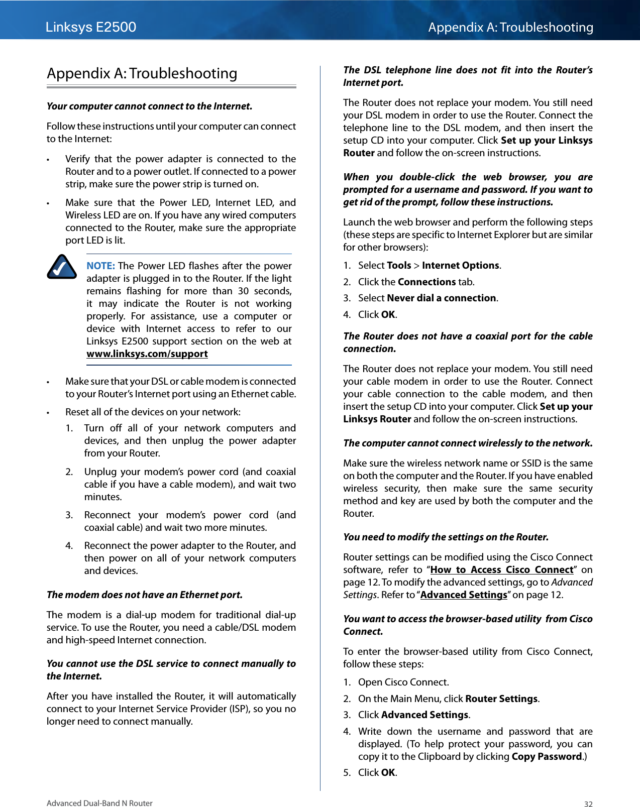 Linksys E2500 Appendix A: Troubleshooting32Advanced Dual-Band N RouterAppendix A: TroubleshootingYour computer cannot connect to the Internet. Follow these instructions until your computer can connect to the Internet: • Verify  that  the  power  adapter  is  connected  to  the Router and to a power outlet. If connected to a power strip, make sure the power strip is turned on. • Make  sure  that  the  Power  LED,  Internet  LED,  and Wireless LED are on. If you have any wired computers connected to the Router, make sure the appropriate port LED is lit. NOTE: The Power LED  flashes  after  the  power adapter is plugged in to the Router. If the light remains  flashing  for  more  than  30  seconds, it  may  indicate  the  Router  is  not  working properly.  For  assistance,  use  a  computer  or device  with  Internet  access  to  refer  to  our Linksys  E2500  support  section  on  the  web  at  www.linksys.com/support • Make sure that your DSL or cable modem is connected to your Router’s Internet port using an Ethernet cable. • Reset all of the devices on your network:1.  Turn  off  all  of  your  network  computers  and devices,  and  then  unplug  the  power  adapter from your Router.2.  Unplug  your  modem’s  power  cord  (and  coaxial cable if you have a cable modem), and wait two minutes.3.  Reconnect  your  modem’s  power  cord  (and coaxial cable) and wait two more minutes.4.  Reconnect the power adapter to the Router, and then  power  on  all  of  your  network  computers and devices.The modem does not have an Ethernet port.The  modem  is  a  dial-up  modem  for  traditional  dial-up service. To use the Router, you need a cable/DSL modem and high-speed Internet connection.You cannot use the DSL service to connect manually to the Internet.After  you have  installed  the  Router,  it  will  automatically connect to your Internet Service Provider (ISP), so you no longer need to connect manually.The  DSL  telephone  line  does  not  fit  into  the  Router’s Internet port.The Router does not replace your modem. You still need your DSL modem in order to use the Router. Connect the telephone  line  to  the  DSL  modem,  and  then  insert  the setup CD into your computer. Click Set up your Linksys Router and follow the on-screen instructions.When  you  double-click  the  web  browser,  you  are prompted for a username and password. If you want to get rid of the prompt, follow these instructions.Launch the web browser and perform the following steps (these steps are specific to Internet Explorer but are similar for other browsers):1.  Select Tools &gt; Internet Options. 2.  Click the Connections tab.3.  Select Never dial a connection. 4.  Click OK.The  Router  does  not  have  a  coaxial  port  for  the  cable connection.The Router does not replace your modem. You still need your  cable  modem  in  order  to  use  the  Router.  Connect your  cable  connection  to  the  cable  modem,  and  then insert the setup CD into your computer. Click Set up your Linksys Router and follow the on-screen instructions.The computer cannot connect wirelessly to the network.Make sure the wireless network name or SSID is the same on both the computer and the Router. If you have enabled wireless  security,  then  make  sure  the  same  security method and key are used by both the computer and the Router.You need to modify the settings on the Router.Router settings can be modified using the Cisco Connect software,  refer  to  “How  to  Access  Cisco  Connect”  on page 12. To modify the advanced settings, go to Advanced Settings. Refer to “Advanced Settings” on page 12.You want to access the browser-based utility  from Cisco Connect.To  enter  the  browser-based  utility  from  Cisco  Connect, follow these steps:1.  Open Cisco Connect.2.  On the Main Menu, click Router Settings.3.  Click Advanced Settings. 4.  Write  down  the  username  and  password  that  are displayed.  (To  help  protect  your  password,  you  can copy it to the Clipboard by clicking Copy Password.)5.  Click OK. 