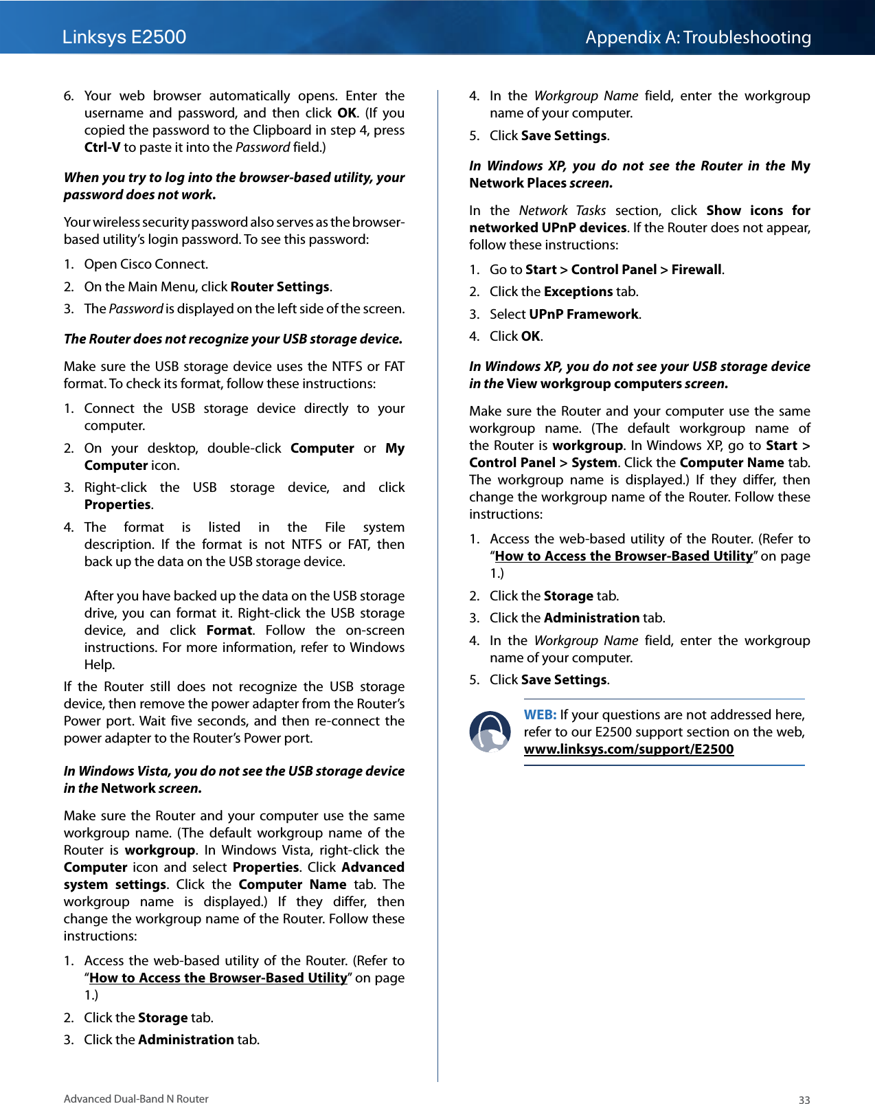 Linksys E2500 Appendix A: Troubleshooting33Advanced Dual-Band N Router6.  Your  web  browser  automatically  opens.  Enter  the username  and  password,  and  then  click  OK.  (If  you copied the password to the Clipboard in step 4, press Ctrl-V to paste it into the Password field.)When you try to log into the browser-based utility, your password does not work.Your wireless security password also serves as the browser-based utility’s login password. To see this password:1.  Open Cisco Connect.2.  On the Main Menu, click Router Settings.3.  The Password is displayed on the left side of the screen.The Router does not recognize your USB storage device.Make sure  the  USB storage  device  uses the  NTFS or  FAT format. To check its format, follow these instructions:1.  Connect  the  USB  storage  device  directly  to  your computer. 2.  On  your  desktop,  double-click  Computer  or  My Computer icon. 3.  Right-click  the  USB  storage  device,  and  click Properties.4.  The  format  is  listed  in  the  File  system description.  If  the  format  is  not  NTFS  or  FAT,  then back up the data on the USB storage device.    After you have backed up the data on the USB storage drive,  you  can  format  it.  Right-click  the  USB  storage device,  and  click  Format.  Follow  the  on-screen instructions.  For  more information,  refer to Windows Help.If  the  Router  still  does  not  recognize  the  USB  storage device, then remove the power adapter from the Router’s Power  port. Wait  five  seconds,  and  then  re-connect  the power adapter to the Router’s Power port.In Windows Vista, you do not see the USB storage device in the Network screen.Make  sure the  Router  and  your  computer use  the  same workgroup  name.  (The  default  workgroup  name  of  the Router  is  workgroup.  In  Windows  Vista,  right-click  the Computer  icon  and  select  Properties.  Click  Advanced system  settings.  Click  the  Computer  Name  tab.  The workgroup  name  is  displayed.)  If  they  differ,  then change the workgroup name of the Router. Follow these instructions:1.  Access the  web-based  utility  of  the Router.  (Refer to “How to Access the Browser-Based Utility” on page 1.)2.  Click the Storage tab.3.  Click the Administration tab.4.  In  the  Workgroup  Name  field,  enter  the  workgroup name of your computer. 5.  Click Save Settings.In  Windows  XP,  you  do  not  see  the  Router  in  the  My Network Places screen.In  the  Network  Tasks  section,  click  Show  icons  for networked UPnP devices. If the Router does not appear, follow these instructions:1.  Go to Start &gt; Control Panel &gt; Firewall. 2.  Click the Exceptions tab. 3.  Select UPnP Framework.4.  Click OK.In Windows XP, you do not see your USB storage device in the View workgroup computers screen.Make  sure the  Router  and  your  computer use  the  same workgroup  name.  (The  default  workgroup  name  of the  Router  is  workgroup. In Windows XP, go  to Start  &gt; Control Panel &gt; System. Click the Computer Name tab. The  workgroup  name  is  displayed.)  If  they  differ,  then change the workgroup name of the Router. Follow these instructions:1.  Access the  web-based  utility  of  the Router.  (Refer to “How to Access the Browser-Based Utility” on page 1.)2.  Click the Storage tab.3.  Click the Administration tab.4.  In  the  Workgroup  Name  field,  enter  the  workgroup name of your computer. 5.  Click Save Settings.WEB: If your questions are not addressed here, refer to our E2500 support section on the web,  www.linksys.com/support/E2500