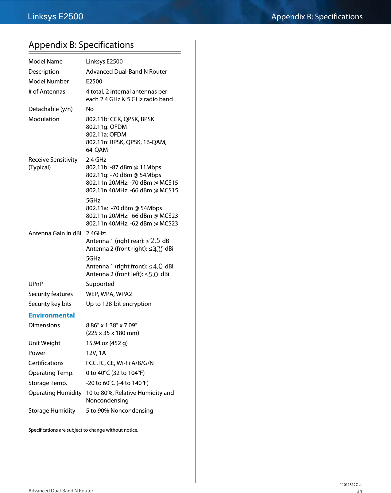 Linksys E2500 Appendix B: Specifications34Advanced Dual-Band N RouterAppendix B: SpecificationsModel Name  Linksys E2500Description  Advanced Dual-Band N RouterModel Number  E2500# of Antennas  4 total, 2 internal antennas per  each 2.4 GHz &amp; 5 GHz radio bandDetachable (y/n) No    Modulation  802.11b: CCK, QPSK, BPSK  802.11g: OFDM 802.11a: OFDM 802.11n: BPSK, QPSK, 16-QAM,  64-QAM Receive Sensitivity  2.4 GHz (Typical)  802.11b: -87 dBm @ 11Mbps 802.11g: -70 dBm @ 54Mbps  802.11n 20MHz: -70 dBm @ MCS15 802.11n 40MHz: -66 dBm @ MCS155GHz 802.11a:  -70 dBm @ 54Mbps 802.11n 20MHz: -66 dBm @ MCS23 802.11n 40MHz: -62 dBm @ MCS23Antenna Gain in dBi  2.4GHz: Antenna 1 (right rear): ≤2.94 dBi Antenna 2 (front right): ≤3.78 dBi5GHz: Antenna 1 (right front): ≤5.86 dBi Antenna 2 (front left): ≤4.88 dBiUPnP SupportedSecurity features  WEP, WPA, WPA2   Security key bits  Up to 128-bit encryptionEnvironmentalDimensions  8.86&quot; x 1.38&quot; x 7.09&quot; (225 x 35 x 180 mm)Unit Weight  15.94 oz (452 g)Power 12V, 1ACertiﬁcations  FCC, IC, CE, Wi-Fi A/B/G/N Operating Temp.  0 to 40°C (32 to 104°F)Storage Temp.  -20 to 60°C (-4 to 140°F)Operating Humidity  10 to 80%, Relative Humidity and  NoncondensingStorage Humidity  5 to 90% NoncondensingSpeciﬁcations are subject to change without notice.11011312C-JL2.5 4.0 4.0 5.0 