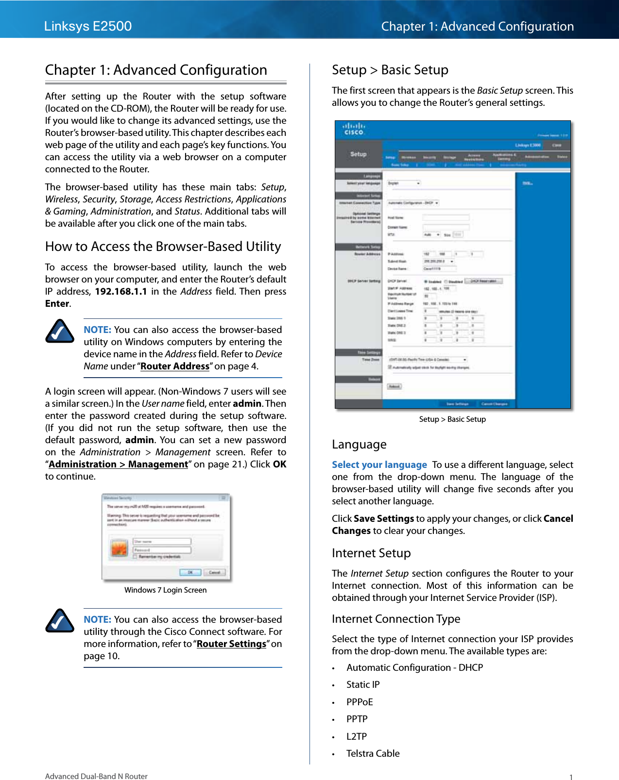 1Advanced Dual-Band N RouterLinksys E2500 Chapter 1: Advanced ConfigurationChapter 1: Advanced ConfigurationAfter  setting  up  the  Router  with  the  setup  software (located on the CD-ROM), the Router will be ready for use. If you would like to change its advanced settings, use the Router’s browser-based utility. This chapter describes each web page of the utility and each page’s key functions. You can  access the  utility  via  a  web  browser on a computer connected to the Router.The  browser-based  utility  has  these  main  tabs:  Setup, Wireless, Security, Storage, Access Restrictions, Applications &amp; Gaming, Administration, and Status. Additional tabs will be available after you click one of the main tabs.How to Access the Browser-Based UtilityTo  access  the  browser-based  utility,  launch  the  web browser on your computer, and enter the Router’s default IP  address,  192.168.1.1  in  the  Address  field. Then  press Enter.NOTE: You  can  also  access the browser-based utility on Windows computers by entering the device name in the Address field. Refer to Device Name under “Router Address” on page 4.A login screen will appear. (Non-Windows 7 users will see a similar screen.) In the User name field, enter admin. Then enter  the  password  created  during  the  setup  software. (If  you  did  not  run  the  setup  software,  then  use  the default  password,  admin.  You  can  set  a  new  password on  the  Administration  &gt;  Management  screen.  Refer  to “Administration &gt; Management” on page 21.) Click OK to continue.Windows 7 Login ScreenNOTE: You  can  also  access  the  browser-based utility through the Cisco Connect software. For more information, refer to “Router Settings” on page 10.Setup &gt; Basic SetupThe first screen that appears is the Basic Setup screen. This allows you to change the Router’s general settings. Setup &gt; Basic SetupLanguageSelect your language To use a different language, select one  from  the  drop-down  menu.  The  language  of  the browser-based  utility  will  change  five  seconds  after  you select another language.Click Save Settings to apply your changes, or click Cancel Changes to clear your changes.Internet SetupThe Internet Setup section  configures the  Router to your Internet  connection.  Most  of  this  information  can  be obtained through your Internet Service Provider (ISP).Internet Connection TypeSelect the type of Internet connection your ISP provides from the drop-down menu. The available types are: • Automatic Configuration - DHCP • Static IP • PPPoE • PPTP • L2TP • Telstra Cable