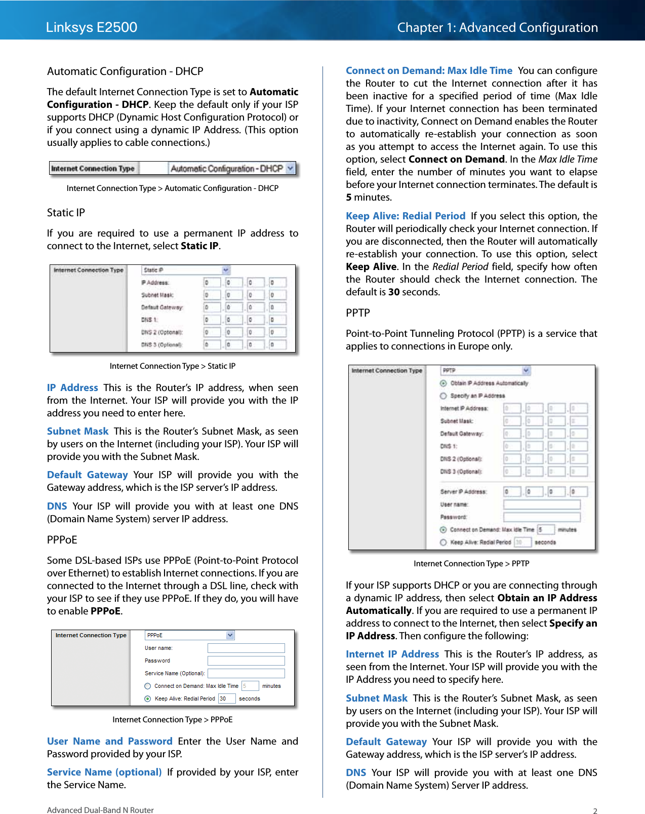 2Advanced Dual-Band N RouterLinksys E2500 Chapter 1: Advanced ConfigurationAutomatic Configuration - DHCPThe default Internet Connection Type is set to Automatic Configuration - DHCP. Keep the default only if your ISP supports DHCP (Dynamic Host Configuration Protocol) or if you connect using  a dynamic  IP Address. (This option usually applies to cable connections.)Internet Connection Type &gt; Automatic Configuration - DHCPStatic IPIf  you  are  required  to  use  a  permanent  IP  address  to connect to the Internet, select Static IP.Internet Connection Type &gt; Static IPIP  Address  This  is  the  Router’s  IP  address,  when  seen from  the  Internet. Your  ISP  will  provide  you  with  the  IP address you need to enter here.Subnet Mask  This is the  Router’s  Subnet  Mask, as seen by users on the Internet (including your ISP). Your ISP will provide you with the Subnet Mask.Default  Gateway  Your  ISP  will  provide  you  with  the Gateway address, which is the ISP server’s IP address.DNS  Your  ISP  will  provide  you  with  at  least  one  DNS (Domain Name System) server IP address.PPPoESome DSL-based ISPs use PPPoE (Point-to-Point Protocol over Ethernet) to establish Internet connections. If you are connected to the Internet through a DSL line, check with your ISP to see if they use PPPoE. If they do, you will have to enable PPPoE.Internet Connection Type &gt; PPPoEUser  Name  and  Password  Enter  the  User  Name  and Password provided by your ISP.Service Name  (optional)  If  provided  by  your  ISP, enter the Service Name.Connect on Demand: Max Idle Time  You can configure the  Router  to  cut  the  Internet  connection  after  it  has been  inactive  for  a  specified  period  of  time  (Max  Idle Time).  If  your  Internet  connection  has  been  terminated due to inactivity, Connect on Demand enables the Router to  automatically  re-establish  your  connection  as  soon as  you attempt  to  access the  Internet  again. To  use  this option, select Connect on Demand. In the Max Idle Time field,  enter  the  number  of  minutes  you  want  to  elapse before your Internet connection terminates. The default is 5 minutes.Keep Alive: Redial Period  If you select  this  option, the Router will periodically check your Internet connection. If you are disconnected, then the Router will automatically re-establish  your  connection.  To  use  this  option,  select Keep Alive. In  the  Redial  Period  field, specify  how  often the  Router  should  check  the  Internet  connection.  The default is 30 seconds.PPTPPoint-to-Point Tunneling Protocol (PPTP) is a service that applies to connections in Europe only.Internet Connection Type &gt; PPTPIf your ISP supports DHCP or you are connecting through a dynamic IP address, then select Obtain an IP Address Automatically. If you are required to use a permanent IP address to connect to the Internet, then select Specify an IP Address. Then configure the following:Internet  IP  Address  This  is  the  Router’s  IP  address,  as seen from the Internet. Your ISP will provide you with the IP Address you need to specify here.Subnet Mask  This is the  Router’s  Subnet  Mask, as seen by users on the Internet (including your ISP). Your ISP will provide you with the Subnet Mask.Default  Gateway  Your  ISP  will  provide  you  with  the Gateway address, which is the ISP server’s IP address.DNS  Your  ISP  will  provide  you  with  at  least  one  DNS (Domain Name System) Server IP address.
