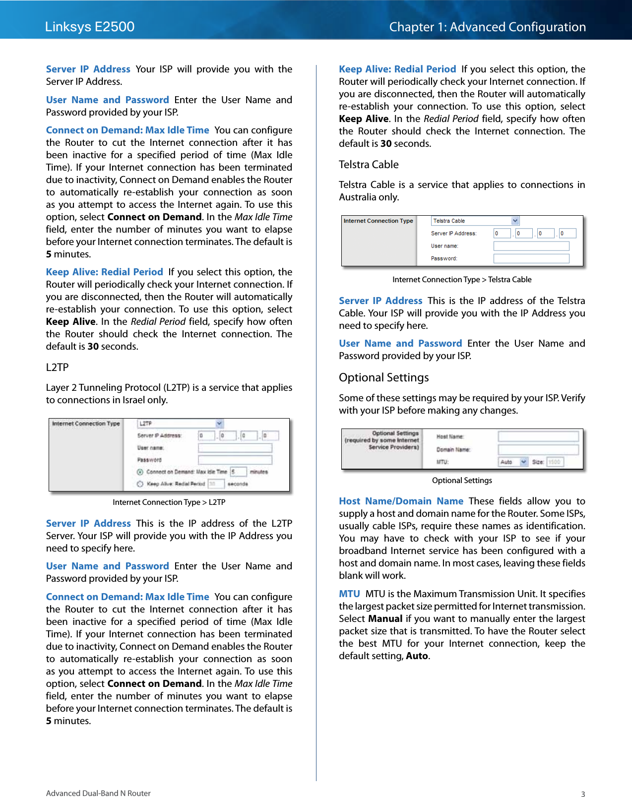 3Advanced Dual-Band N RouterLinksys E2500 Chapter 1: Advanced ConfigurationServer  IP  Address  Your  ISP  will  provide  you  with  the Server IP Address.User  Name  and  Password  Enter  the  User  Name  and Password provided by your ISP.Connect on Demand: Max Idle Time  You can configure the  Router  to  cut  the  Internet  connection  after  it  has been  inactive  for  a  specified  period  of  time  (Max  Idle Time).  If  your  Internet  connection  has  been  terminated due to inactivity, Connect on Demand enables the Router to  automatically  re-establish  your  connection  as  soon as  you attempt  to  access the  Internet  again. To  use  this option, select Connect on Demand. In the Max Idle Time field,  enter  the  number  of  minutes  you  want  to  elapse before your Internet connection terminates. The default is 5 minutes.Keep Alive: Redial Period  If you select  this  option, the Router will periodically check your Internet connection. If you are disconnected, then the Router will automatically re-establish  your  connection.  To  use  this  option,  select Keep Alive. In  the  Redial  Period  field, specify  how  often the  Router  should  check  the  Internet  connection.  The default is 30 seconds.L2TPLayer 2 Tunneling Protocol (L2TP) is a service that applies to connections in Israel only.Internet Connection Type &gt; L2TPServer  IP  Address  This  is  the  IP  address  of  the  L2TP Server. Your ISP will provide you with the IP Address you need to specify here.User  Name  and  Password  Enter  the  User  Name  and Password provided by your ISP.Connect on Demand: Max Idle Time  You can configure the  Router  to  cut  the  Internet  connection  after  it  has been  inactive  for  a  specified  period  of  time  (Max  Idle Time).  If  your  Internet  connection  has  been  terminated due to inactivity, Connect on Demand enables the Router to  automatically  re-establish  your  connection  as  soon as  you attempt  to  access the  Internet  again. To  use  this option, select Connect on Demand. In the Max Idle Time field,  enter  the  number  of  minutes  you  want  to  elapse before your Internet connection terminates. The default is 5 minutes.Keep Alive: Redial Period  If you select  this  option, the Router will periodically check your Internet connection. If you are disconnected, then the Router will automatically re-establish  your  connection.  To  use  this  option,  select Keep Alive. In  the  Redial  Period  field, specify  how  often the  Router  should  check  the  Internet  connection.  The default is 30 seconds.Telstra CableTelstra  Cable  is  a  service  that  applies  to  connections  in Australia only.Internet Connection Type &gt; Telstra CableServer  IP  Address  This  is  the  IP  address  of  the Telstra Cable. Your ISP will provide you with the IP Address you need to specify here.User  Name  and  Password  Enter  the  User  Name  and Password provided by your ISP.Optional SettingsSome of these settings may be required by your ISP. Verify with your ISP before making any changes.Optional SettingsHost  Name/Domain  Name  These  fields  allow  you  to supply a host and domain name for the Router. Some ISPs, usually cable ISPs, require these  names as identification. You  may  have  to  check  with  your  ISP  to  see  if  your broadband  Internet  service  has  been  configured  with  a host and domain name. In most cases, leaving these fields blank will work. MTU  MTU is the Maximum Transmission Unit. It specifies the largest packet size permitted for Internet transmission. Select Manual if you want to manually enter the largest packet size that is transmitted. To have the Router select the  best  MTU  for  your  Internet  connection,  keep  the default setting, Auto.