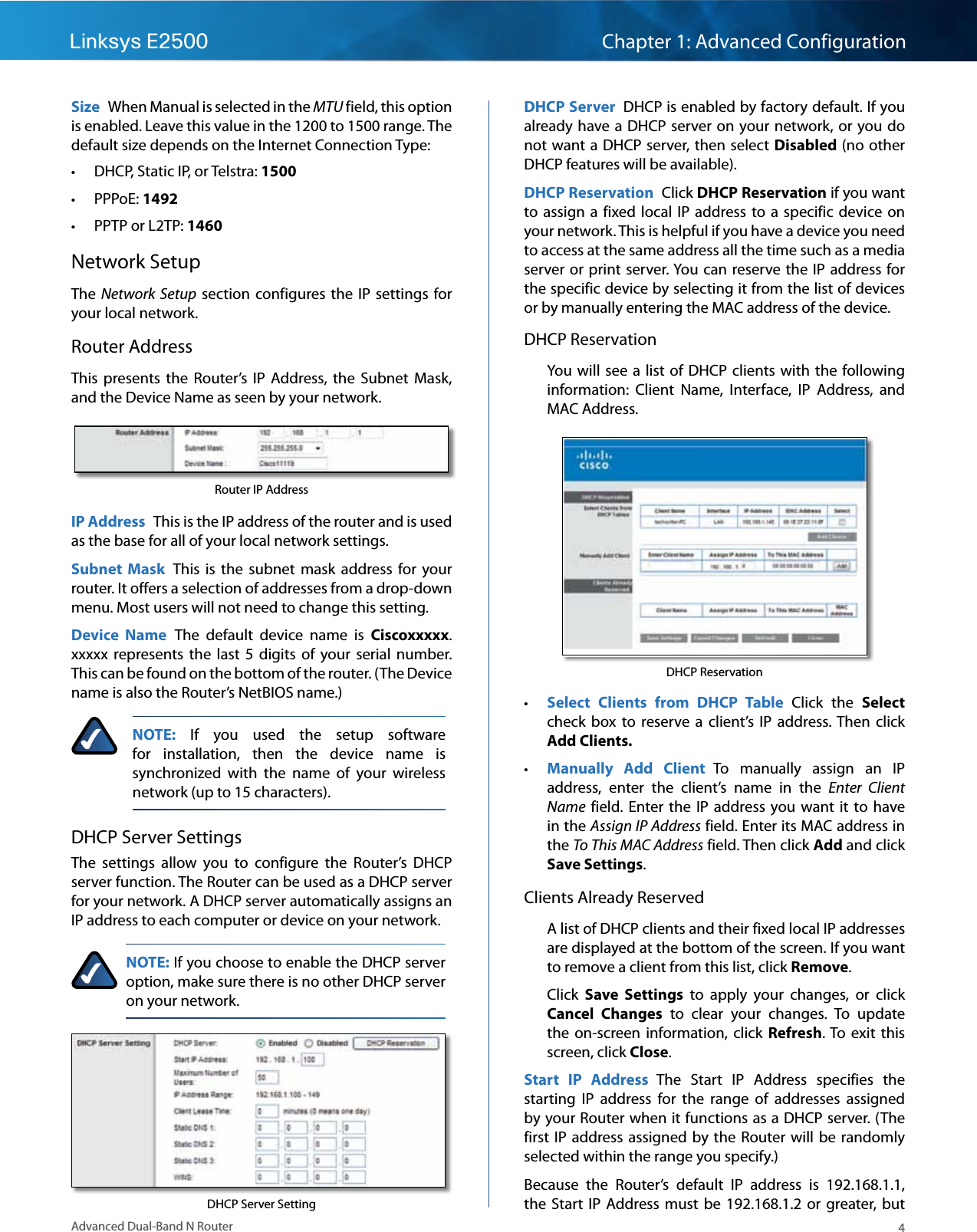 4Advanced Dual-Band N RouterLinksys E2500 Chapter 1: Advanced ConfigurationSize  When Manual is selected in the MTU field, this option is enabled. Leave this value in the 1200 to 1500 range. The default size depends on the Internet Connection Type: • DHCP, Static IP, or Telstra: 1500 • PPPoE: 1492 • PPTP or L2TP: 1460Network SetupThe Network Setup section configures the  IP  settings  for your local network.Router AddressThis  presents  the  Router’s  IP  Address,  the  Subnet  Mask, and the Device Name as seen by your network. Router IP AddressIP Address  This is the IP address of the router and is used as the base for all of your local network settings.Subnet  Mask  This  is  the  subnet  mask  address  for  your router. It offers a selection of addresses from a drop-down menu. Most users will not need to change this setting.Device  Name  The  default  device  name  is  Ciscoxxxxx. xxxxx  represents the  last 5  digits of  your  serial  number. This can be found on the bottom of the router. (The Device name is also the Router’s NetBIOS name.)NOTE:  If  you  used  the  setup  software for  installation,  then  the  device  name  is synchronized  with  the  name  of  your  wireless network (up to 15 characters).DHCP Server SettingsThe  settings  allow  you  to  configure  the  Router’s  DHCP server function. The Router can be used as a DHCP server for your network. A DHCP server automatically assigns an IP address to each computer or device on your network.NOTE: If you choose to enable the DHCP server option, make sure there is no other DHCP server on your network. DHCP Server SettingDHCP Server  DHCP is enabled by factory default. If you already have a DHCP server on your network, or  you do not want a DHCP server, then select Disabled (no other DHCP features will be available).DHCP Reservation  Click DHCP Reservation if you want to assign  a fixed local  IP  address to  a specific  device on your network. This is helpful if you have a device you need to access at the same address all the time such as a media server or  print server. You can reserve the  IP  address for the specific device by selecting it from the list of devices or by manually entering the MAC address of the device. DHCP ReservationYou will  see a  list  of DHCP  clients with the  following information:  Client  Name,  Interface,  IP  Address,  and MAC Address. DHCP Reservation • Select  Clients  from  DHCP  Table  Click  the  Select check  box  to  reserve  a  client’s  IP  address. Then  click Add Clients.  • Manually  Add  Client  To  manually  assign  an  IP address,  enter  the  client’s  name  in  the  Enter  Client Name  field.  Enter the  IP  address you  want it  to  have in the Assign IP Address field. Enter its MAC address in the To This MAC Address field. Then click Add and click Save Settings.Clients Already ReservedA list of DHCP clients and their fixed local IP addresses are displayed at the bottom of the screen. If you want to remove a client from this list, click Remove.Click  Save  Settings  to  apply  your  changes,  or  click Cancel  Changes  to  clear  your  changes.  To  update the  on-screen information,  click  Refresh. To  exit  this screen, click Close.Start  IP  Address  The  Start  IP  Address  specifies  the starting  IP  address  for  the  range  of  addresses  assigned by your Router when it functions as a DHCP server. (The first IP address assigned by  the  Router will  be  randomly selected within the range you specify.)Because  the  Router’s  default  IP  address  is  192.168.1.1, the  Start  IP  Address must  be  192.168.1.2  or  greater,  but 