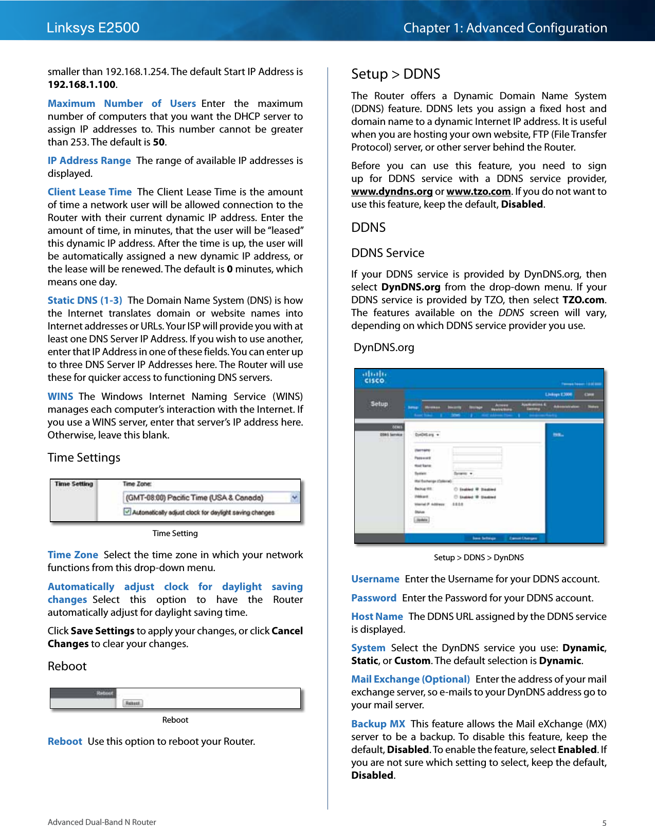 5Advanced Dual-Band N RouterLinksys E2500 Chapter 1: Advanced Configurationsmaller than 192.168.1.254. The default Start IP Address is 192.168.1.100.Maximum  Number  of  Users  Enter  the  maximum number of computers that you want the DHCP server to assign  IP  addresses  to.  This  number  cannot  be  greater than 253. The default is 50.IP Address Range  The range of available IP addresses is displayed.Client Lease Time  The Client Lease Time is the amount of time a network user will be allowed connection to the Router  with  their  current  dynamic  IP  address.  Enter  the amount of time, in minutes, that the user will be “leased” this dynamic IP address. After the time is up, the user will be automatically assigned a new dynamic  IP  address, or the lease will be renewed. The default is 0 minutes, which means one day.Static DNS (1-3) The Domain Name System (DNS) is how the  Internet  translates  domain  or  website  names  into Internet addresses or URLs. Your ISP will provide you with at least one DNS Server IP Address. If you wish to use another, enter that IP Address in one of these fields. You can enter up to three DNS Server IP Addresses here. The Router will use these for quicker access to functioning DNS servers.WINS  The  Windows  Internet  Naming  Service  (WINS) manages each computer’s interaction with the Internet. If you use a WINS server, enter that server’s IP address here. Otherwise, leave this blank.Time SettingsTime SettingTime Zone  Select the time zone in which your network functions from this drop-down menu.Automatically  adjust  clock  for  daylight  saving changes  Select  this  option  to  have  the  Router automatically adjust for daylight saving time.Click Save Settings to apply your changes, or click Cancel Changes to clear your changes.RebootRebootReboot  Use this option to reboot your Router.Setup &gt; DDNSThe  Router  offers  a  Dynamic  Domain  Name  System (DDNS)  feature.  DDNS  lets  you  assign  a  fixed  host  and domain name to a dynamic Internet IP address. It is useful when you are hosting your own website, FTP (File Transfer Protocol) server, or other server behind the Router. Before  you  can  use  this  feature,  you  need  to  sign up  for  DDNS  service  with  a  DDNS  service  provider,  www.dyndns.org or www.tzo.com. If you do not want to use this feature, keep the default, Disabled.DDNSDDNS ServiceIf  your  DDNS  service  is  provided  by  DynDNS.org,  then select  DynDNS.org  from  the  drop-down  menu.  If  your DDNS  service  is  provided  by TZO,  then  select  TZO.com. The  features  available  on  the  DDNS  screen  will  vary, depending on which DDNS service provider you use.  DynDNS.orgSetup &gt; DDNS &gt; DynDNSUsername  Enter the Username for your DDNS account.Password  Enter the Password for your DDNS account.Host Name  The DDNS URL assigned by the DDNS service is displayed.System  Select  the  DynDNS  service  you  use:  Dynamic, Static, or Custom. The default selection is Dynamic.Mail Exchange (Optional)  Enter the address of your mail exchange server, so e-mails to your DynDNS address go to your mail server.Backup MX  This feature allows the Mail eXchange (MX) server  to  be  a  backup. To  disable  this  feature,  keep  the default, Disabled. To enable the feature, select Enabled. If you are not sure which setting to select, keep the default, Disabled.