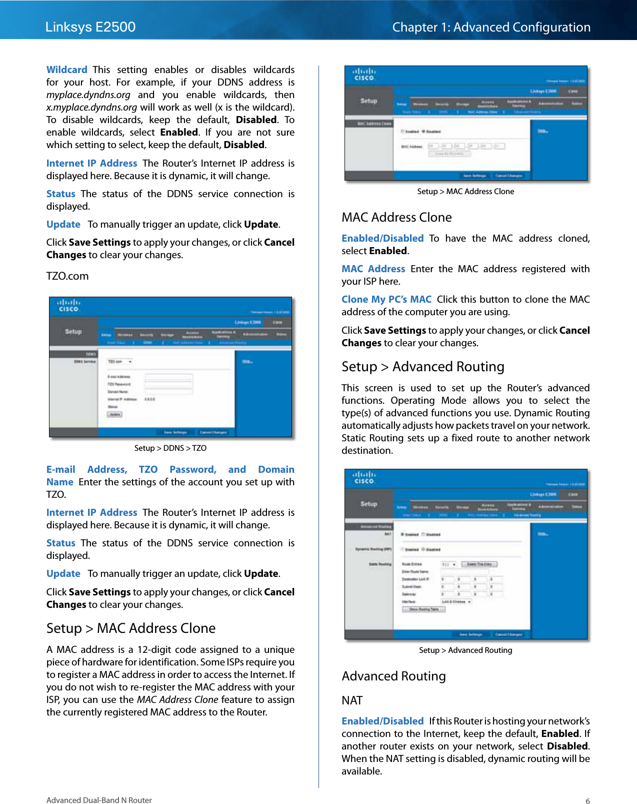 6Advanced Dual-Band N RouterLinksys E2500 Chapter 1: Advanced ConfigurationWildcard  This  setting  enables  or  disables  wildcards for  your  host.  For  example,  if  your  DDNS  address  is myplace.dyndns.org  and  you  enable  wildcards,  then x.myplace.dyndns.org will work as well (x is the wildcard). To  disable  wildcards,  keep  the  default,  Disabled.  To enable  wildcards,  select  Enabled.  If  you  are  not  sure which setting to select, keep the default, Disabled.Internet  IP  Address  The  Router’s  Internet  IP  address  is displayed here. Because it is dynamic, it will change.Status  The  status  of  the  DDNS  service  connection  is displayed.Update   To manually trigger an update, click Update.Click Save Settings to apply your changes, or click Cancel Changes to clear your changes.TZO.comSetup &gt; DDNS &gt; TZOE-mail  Address,  TZO  Password,  and  Domain Name  Enter the settings of the account you set up with TZO.Internet  IP  Address  The  Router’s  Internet  IP  address  is displayed here. Because it is dynamic, it will change.Status  The  status  of  the  DDNS  service  connection  is displayed.Update   To manually trigger an update, click Update.Click Save Settings to apply your changes, or click Cancel Changes to clear your changes.Setup &gt; MAC Address CloneA  MAC  address  is  a  12-digit  code  assigned  to  a  unique piece of hardware for identification. Some ISPs require you to register a MAC address in order to access the Internet. If you do not wish to re-register the MAC address with your ISP, you can use the MAC Address Clone feature to assign the currently registered MAC address to the Router.Setup &gt; MAC Address CloneMAC Address CloneEnabled/Disabled  To  have  the  MAC  address  cloned, select Enabled.MAC  Address  Enter  the  MAC  address  registered  with your ISP here.Clone My PC’s MAC  Click this button to clone the MAC address of the computer you are using.Click Save Settings to apply your changes, or click Cancel Changes to clear your changes.Setup &gt; Advanced RoutingThis  screen  is  used  to  set  up  the  Router’s  advanced functions.  Operating  Mode  allows  you  to  select  the type(s) of advanced functions you use. Dynamic Routing automatically adjusts how packets travel on your network. Static  Routing  sets  up  a  fixed  route  to  another  network destination.Setup &gt; Advanced RoutingAdvanced RoutingNATEnabled/Disabled  If this Router is hosting your network’s connection to the Internet, keep the default, Enabled. If another  router  exists  on  your  network,  select  Disabled. When the NAT setting is disabled, dynamic routing will be available.