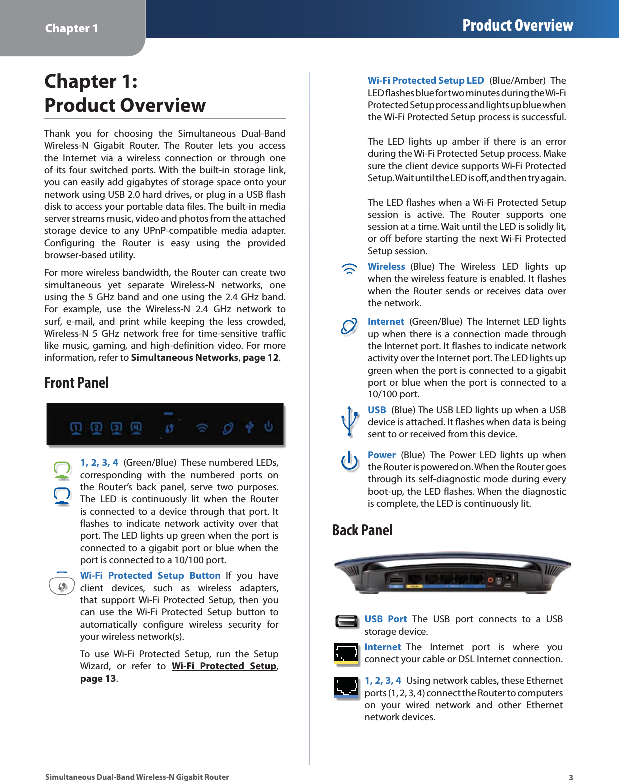 Chapter 1 Product Overview3Simultaneous Dual-Band Wireless-N Gigabit RouterChapter 1: Product OverviewThank you for choosing the Simultaneous Dual-Band Wireless-N Gigabit Router. The Router lets you access the Internet via a wireless connection or through one of its four switched ports. With the built-in storage link, you can easily add gigabytes of storage space onto your network using USB 2.0 hard drives, or plug in a USB flash disk to access your portable data files. The built-in media server streams music, video and photos from the attached storage device to any UPnP-compatible media adapter. Configuring the Router is easy using the provided browser-based utility.For more wireless bandwidth, the Router can create two simultaneous yet separate Wireless-N networks, one using the 5 GHz band and one using the 2.4 GHz band. For example, use the Wireless-N 2.4 GHz network to surf, e-mail, and print while keeping the less crowded, Wireless-N 5 GHz network free for time-sensitive traffic like music, gaming, and high-definition video. For more information, refer to Simultaneous Networks, page 12.Front Panel1, 2, 3, 4  (Green/Blue)  These numbered LEDs, corresponding with the numbered ports on the Router’s back panel, serve two purposes. The LED is continuously lit when the Router is connected to a device through that port. It flashes to indicate network activity over that port. The LED lights up green when the port is connected to a gigabit port or blue when the port is connected to a 10/100 port. Wi-Fi Protected Setup Button If you have client devices, such as wireless adapters, that support Wi-Fi Protected Setup, then you can use the Wi-Fi Protected Setup button to automatically configure wireless security for your wireless network(s).To use Wi-Fi Protected Setup, run the Setup Wizard, or refer to Wi-Fi Protected Setup, page 13.Wi-Fi Protected Setup LED  (Blue/Amber) The LED flashes blue for two minutes during the Wi-Fi Protected Setup process and lights up blue when the Wi-Fi Protected Setup process is successful.    The LED lights up amber if there is an error during the Wi-Fi Protected Setup process. Make sure the client device supports Wi-Fi Protected Setup. Wait until the LED is off, and then try again.   The LED flashes when a Wi-Fi Protected Setup session is active. The Router supports one session at a time. Wait until the LED is solidly lit, or off before starting the next Wi-Fi Protected Setup session.Wireless (Blue) The Wireless LED lights up when the wireless feature is enabled. It flashes when the Router sends or receives data over the network.Internet  (Green/Blue) The Internet LED lights up when there is a connection made through the Internet port. It flashes to indicate network activity over the Internet port. The LED lights up green when the port is connected to a gigabit port or blue when the port is connected to a 10/100 port. USB  (Blue) The USB LED lights up when a USB device is attached. It flashes when data is being sent to or received from this device.Power  (Blue) The Power LED lights up when the Router is powered on. When the Router goes through its self-diagnostic mode during every boot-up, the LED flashes. When the diagnostic is complete, the LED is continuously lit.Back PanelUSB Port The USB port connects to a USB storage device. Internet  The Internet port is where you connect your cable or DSL Internet connection. 1, 2, 3, 4  Using network cables, these Ethernet ports (1, 2, 3, 4) connect the Router to computers on your wired network and other Ethernet network devices. 