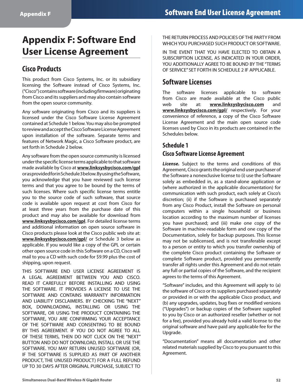 52Appendix F Software End User License AgreementSimultaneous Dual-Band Wireless-N Gigabit RouterAppendix F: Software End User License AgreementCisco ProductsThis product from Cisco Systems, Inc. or its subsidiary licensing the Software instead of Cisco Systems, Inc. (“Cisco”) contains software (including firmware) originating from Cisco and its suppliers and may also contain software from the open source community. Any software originating from Cisco and its suppliers is licensed under the Cisco Software License Agreement contained at Schedule 1 below. You may also be prompted to review and accept the Cisco Software License Agreement upon installation of the software. Separate terms and features of Network Magic, a Cisco Software product, are set forth in Schedule 2 below. Any software from the open source community is licensed under the specific license terms applicable to that software made available by Cisco at www.linksysbycisco.com/gpl or as provided for in Schedule 3 below. By using the Software, you acknowledge that you have reviewed such license terms and that you agree to be bound by the terms of such licenses. Where such specific license terms entitle you to the source code of such software, that source code is available upon request at cost from Cisco for at least three years from the purchase date of this product and may also be available for download from www.linksysbycisco.com/gpl. For detailed license terms and additional information on open source software in Cisco products please look at the Cisco public web site at: www.linksysbycisco.com/gpl/ or Schedule 3 below as applicable. If you would like a copy of the GPL or certain other open source code in this Software on a CD, Cisco will mail to you a CD with such code for $9.99 plus the cost of shipping, upon request.THIS SOFTWARE END USER LICENSE AGREEMENT IS A LEGAL AGREEMENT BETWEEN YOU AND CISCO. READ IT CAREFULLY BEFORE INSTALLING AND USING THE SOFTWARE. IT PROVIDES A LICENSE TO USE THE SOFTWARE AND CONTAINS WARRANTY INFORMATION AND LIABILITY DISCLAIMERS. BY CHECKING THE “NEXT” BOX, DOWNLOADING, INSTALLING OR USING THE SOFTWARE, OR USING THE PRODUCT CONTAINING THE SOFTWARE, YOU ARE CONFIRMING YOUR ACCEPTANCE OF THE SOFTWARE AND CONSENTING TO BE BOUND BY THIS AGREEMENT. IF YOU DO NOT AGREE TO ALL OF THESE TERMS, THEN DO NOT CLICK ON THE “NEXT” BUTTON AND DO NOT DOWNLOAD, INSTALL OR USE THE SOFTWARE. YOU MAY RETURN UNUSED SOFTWARE (OR, IF THE SOFTWARE IS SUPPLIED AS PART OF ANOTHER PRODUCT, THE UNUSED PRODUCT) FOR A FULL REFUND UP TO 30 DAYS AFTER ORIGINAL PURCHASE, SUBJECT TO THE RETURN PROCESS AND POLICIES OF THE PARTY FROM WHICH YOU PURCHASED SUCH PRODUCT OR SOFTWARE.IN THE EVENT THAT YOU HAVE ELECTED TO OBTAIN A SUBSCRIPTION LICENSE, AS INDICATED IN YOUR ORDER, YOU ADDITIONALLY AGREE TO BE BOUND BY THE “TERMS OF SERVICE” SET FORTH IN SCHEDULE 2 IF APPLICABLE.Software LicensesThe software licenses applicable to software from Cisco are made available at the Cisco public web site at: www.linksysbycisco.com and www.linksysbycisco.com/gpl/ respectively. For your convenience of reference, a copy of the Cisco Software License Agreement and the main open source code licenses used by Cisco in its products are contained in the Schedules below.Schedule 1 Cisco Software License AgreementLicense. Subject to the terms and conditions of this Agreement, Cisco grants the original end user purchaser of the Software a nonexclusive license to (i) use the Software solely as embedded in, as a stand-alone application or (where authorized in the applicable documentation) for communication with such product, each solely at Cisco’s discretion; (ii) if the Software is purchased separately from any Cisco Product, install the Software on personal computers within a single household or business location according to the maximum number of licenses you have purchased; and (iii) make one copy of the Software in machine-readable form and one copy of the Documentation, solely for backup purposes. This license may not be sublicensed, and is not transferable except to a person or entity to which you transfer ownership of the complete Cisco product containing the Software or complete Software product, provided you permanently transfer all rights under this Agreement and do not retain any full or partial copies of the Software, and the recipient agrees to the terms of this Agreement. “Software” includes, and this Agreement will apply to (a) the software of Cisco or its suppliers purchased separately or provided in or with the applicable Cisco product, and (b) any upgrades, updates, bug fixes or modified versions (“Upgrades”) or backup copies of the Software supplied to you by Cisco or an authorized reseller (whether or not for a fee), provided you already hold a valid license to the original software and have paid any applicable fee for the Upgrade. “Documentation” means all documentation and other related materials supplied by Cisco to you pursuant to this Agreement.