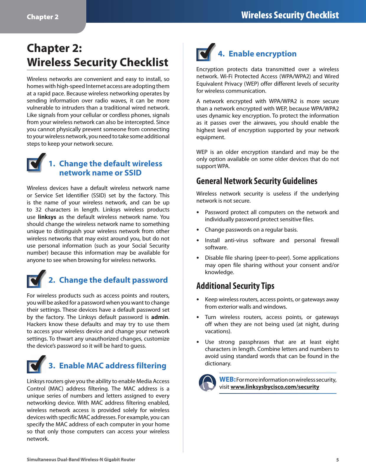 Chapter 2 Wireless Security Checklist5Simultaneous Dual-Band Wireless-N Gigabit RouterChapter 2: Wireless Security ChecklistWireless networks are convenient and easy to install, so homes with high-speed Internet access are adopting them at a rapid pace. Because wireless networking operates by sending information over radio waves, it can be more vulnerable to intruders than a traditional wired network. Like signals from your cellular or cordless phones, signals from your wireless network can also be intercepted. Since you cannot physically prevent someone from connecting to your wireless network, you need to take some additional steps to keep your network secure. 1.  Change the default wireless  network name or SSIDWireless devices have a default wireless network name or Service Set Identifier (SSID) set by the factory. This is the name of your wireless network, and can be up to 32 characters in length. Linksys wireless products use  linksys as the default wireless network name. You should change the wireless network name to something unique to distinguish your wireless network from other wireless networks that may exist around you, but do not use personal information (such as your Social Security number) because this information may be available for anyone to see when browsing for wireless networks. 2.  Change the default passwordFor wireless products such as access points and routers, you will be asked for a password when you want to change their settings. These devices have a default password set by the factory. The Linksys default password is admin. Hackers know these defaults and may try to use them to access your wireless device and change your network settings. To thwart any unauthorized changes, customize the device’s password so it will be hard to guess.3.  Enable MAC address filteringLinksys routers give you the ability to enable Media Access Control (MAC) address filtering. The MAC address is a unique series of numbers and letters assigned to every networking device. With MAC address filtering enabled, wireless network access is provided solely for wireless devices with specific MAC addresses. For example, you can specify the MAC address of each computer in your home so that only those computers can access your wireless network. 4.  Enable encryptionEncryption protects data transmitted over a wireless network. Wi-Fi Protected Access (WPA/WPA2) and Wired Equivalent Privacy (WEP) offer different levels of security for wireless communication.A network encrypted with WPA/WPA2 is more secure than a network encrypted with WEP, because WPA/WPA2 uses dynamic key encryption. To protect the information as it passes over the airwaves, you should enable the highest level of encryption supported by your network equipment. WEP is an older encryption standard and may be the only option available on some older devices that do not support WPA.General Network Security GuidelinesWireless network security is useless if the underlying network is not secure. sPassword protect all computers on the network and individually password protect sensitive files.sChange passwords on a regular basis.sInstall anti-virus software and personal firewall software.sDisable file sharing (peer-to-peer). Some applications may open file sharing without your consent and/or knowledge.Additional Security TipssKeep wireless routers, access points, or gateways away from exterior walls and windows.sTurn wireless routers, access points, or gateways off when they are not being used (at night, during vacations).sUse strong passphrases that are at least eight characters in length. Combine letters and numbers to avoid using standard words that can be found in the dictionary. WEB: For more information on wireless security, visit www.linksysbycisco.com/security