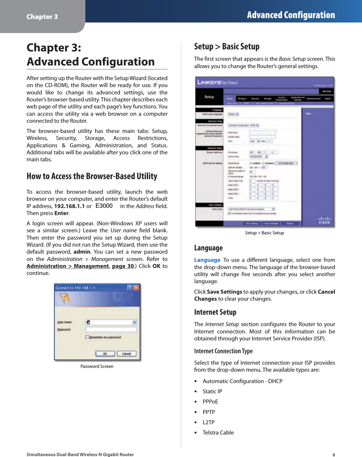 Chapter 3 Advanced Configuration6Simultaneous Dual-Band Wireless-N Gigabit RouterChapter 3: Advanced ConfigurationAfter setting up the Router with the Setup Wizard (located on the CD-ROM), the Router will be ready for use. If you would like to change its advanced settings, use the Router’s browser-based utility. This chapter describes each web page of the utility and each page’s key functions. You can access the utility via a web browser on a computer connected to the Router.The browser-based utility has these main tabs: Setup, Wireless, Security, Storage, Access Restrictions, Applications &amp; Gaming, Administration, and Status. Additional tabs will be available after you click one of the main tabs.How to Access the Browser-Based UtilityTo access the browser-based utility, launch the web browser on your computer, and enter the Router’s default IP address, 192.168.1.1 or WRT610N in the Address field. Then press Enter.A login screen will appear. (Non-Windows XP users will see a similar screen.) Leave the User name field blank. Then enter the password you set up during the Setup Wizard. (If you did not run the Setup Wizard, then use the default password, admin. You can set a new password on the Administration &gt; Management screen. Refer to Administration &gt; Management,  page 30.) Click OK to continue.Password ScreenSetup &gt; Basic SetupThe first screen that appears is the Basic Setup screen. This allows you to change the Router’s general settings. Setup &gt; Basic SetupLanguageLanguage To use a different language, select one from the drop-down menu. The language of the browser-based utility will change five seconds after you select another language.Click Save Settings to apply your changes, or click Cancel Changes to clear your changes.Internet SetupThe Internet Setup section configures the Router to your Internet connection. Most of this information can be obtained through your Internet Service Provider (ISP).Internet Connection TypeSelect the type of Internet connection your ISP provides from the drop-down menu. The available types are:sAutomatic Configuration - DHCPsStatic IPsPPPoEsPPTPsL2TPsTelstra Cable E3000