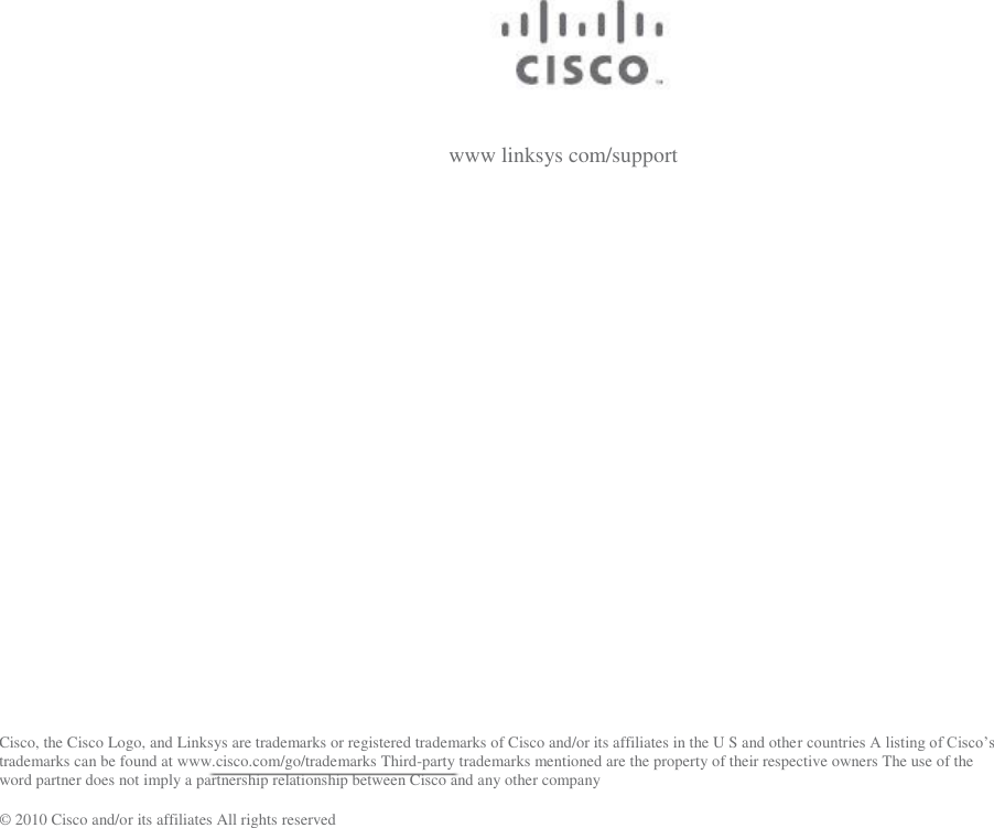  www linksys com/support Cisco, the Cisco Logo, and Linksys are trademarks or registered trademarks of Cisco and/or its affiliates in the U S and othe trademarks can be found at www.cisco.com/go/trademarks Third-party trademarks mentioned are the property of their respective owners The use of the word partner does not imply a partnership relationship between Cisco and any other company ©  2010 Cisco and/or its affiliates All rights reserved 