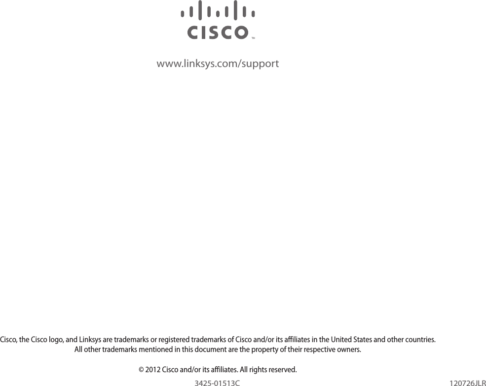 www.linksys.com/supportCisco, the Cisco logo, and Linksys are trademarks or registered trademarks of Cisco and/or its affiliates in the United States and other countries. All other trademarks mentioned in this document are the property of their respective owners.© 2012 Cisco and/or its affiliates. All rights reserved.120726JLR3425-01513C