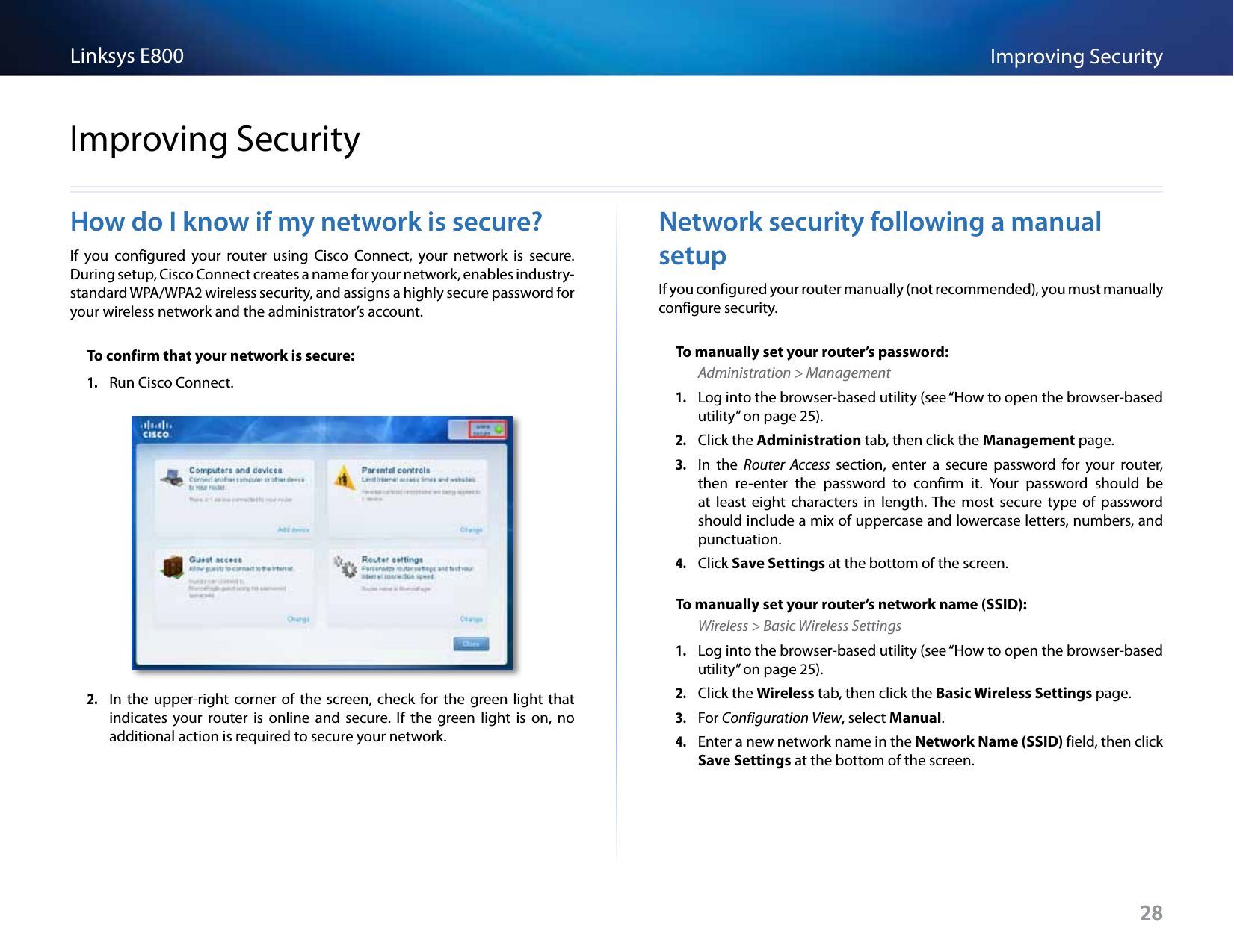 28Improving SecurityLinksys E80028How do I know if my network is secure?If  you  configured  your  router  using  Cisco  Connect,  your  network  is  secure. During setup, Cisco Connect creates a name for your network, enables industry-standard WPA/WPA2 wireless security, and assigns a highly secure password for your wireless network and the administrator’s account.To confirm that your network is secure:1. Run Cisco Connect.2. In  the  upper-right  corner  of  the screen,  check  for  the  green light  that indicates  your  router  is  online  and  secure. If  the  green  light  is  on,  no additional action is required to secure your network.Network security following a manual setupIf you configured your router manually (not recommended), you must manually configure security.To manually set your router’s password:Administration &gt; Management1. Log into the browser-based utility (see “How to open the browser-based utility” on page 25). 2. Click the Administration tab, then click the Management page.3. In  the  Router  Access  section,  enter  a  secure  password  for  your  router, then  re-enter  the  password  to  confirm  it.  Your  password  should  be at  least  eight  characters  in  length. The  most  secure  type  of  password should include a mix of uppercase and lowercase letters, numbers, and punctuation.4. Click Save Settings at the bottom of the screen.To manually set your router’s network name (SSID):Wireless &gt; Basic Wireless Settings1. Log into the browser-based utility (see “How to open the browser-based utility” on page 25). 2. Click the Wireless tab, then click the Basic Wireless Settings page.3. For Configuration View, select Manual. 4. Enter a new network name in the Network Name (SSID) field, then click Save Settings at the bottom of the screen. Improving Security
