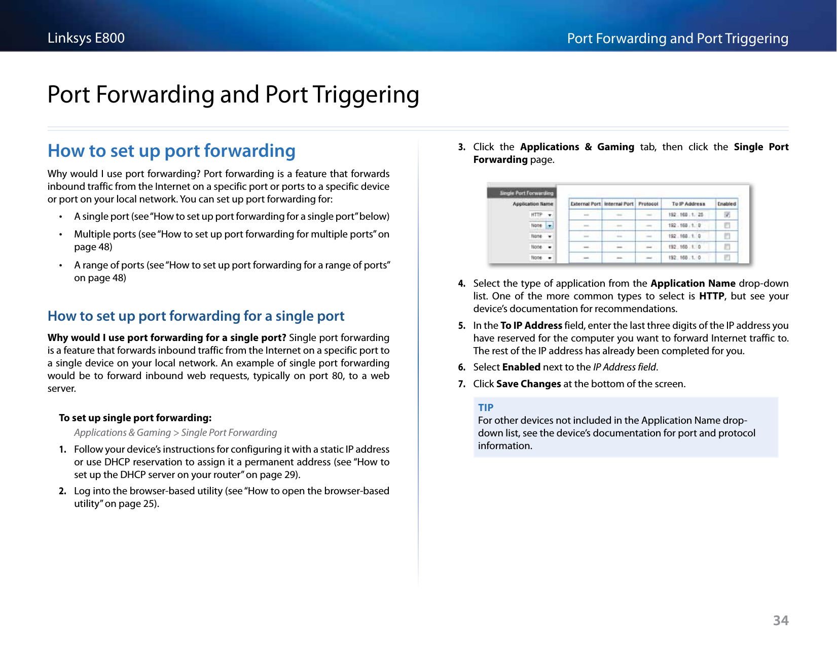 34Port Forwarding and Port TriggeringLinksys E80034How to set up port forwardingWhy would I use port forwarding? Port forwarding is a feature that forwards inbound traffic from the Internet on a specific port or ports to a specific device or port on your local network. You can set up port forwarding for: •A single port (see “How to set up port forwarding for a single port” below) •Multiple ports (see “How to set up port forwarding for multiple ports” on page 48) •A range of ports (see “How to set up port forwarding for a range of ports” on page 48)How to set up port forwarding for a single portWhy would I use port forwarding for a single port? Single port forwarding is a feature that forwards inbound traffic from the Internet on a specific port to a single device on your local network. An example of single port forwarding would  be  to  forward  inbound  web  requests,  typically  on  port  80,  to  a  web server. To set up single port forwarding:Applications &amp; Gaming &gt; Single Port Forwarding1. Follow your device’s instructions for configuring it with a static IP address or use DHCP reservation to assign it a permanent address (see “How to set up the DHCP server on your router” on page 29).2. Log into the browser-based utility (see “How to open the browser-based utility” on page 25). 3. Click  the  Applications  &amp;  Gaming  tab,  then  click  the  Single  Port Forwarding page.4. Select the type of application from the Application Name drop-down list.  One  of  the  more  common  types  to  select  is  HTTP,  but  see  your device’s documentation for recommendations. 5. In the To IP Address field, enter the last three digits of the IP address you have reserved for the computer you want to forward Internet traffic to. The rest of the IP address has already been completed for you. 6. Select Enabled next to the IP Address field.7. Click Save Changes at the bottom of the screen.TIPFor other devices not included in the Application Name drop-down list, see the device’s documentation for port and protocol information.Port Forwarding and Port Triggering