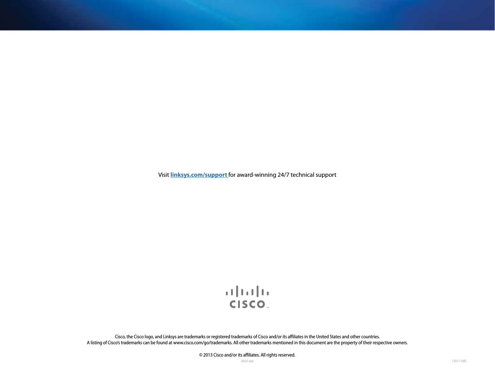 3425-xxxCisco, the Cisco logo, and Linksys are trademarks or registered trademarks of Cisco and/or its affiliates in the United States and other countries. A listing of Cisco’s trademarks can be found at www.cisco.com/go/trademarks. All other trademarks mentioned in this document are the property of their respective owners.© 2013 Cisco and/or its affiliates. All rights reserved.Visit linksys.com/support for award-winning 24/7 technical support130111MS
