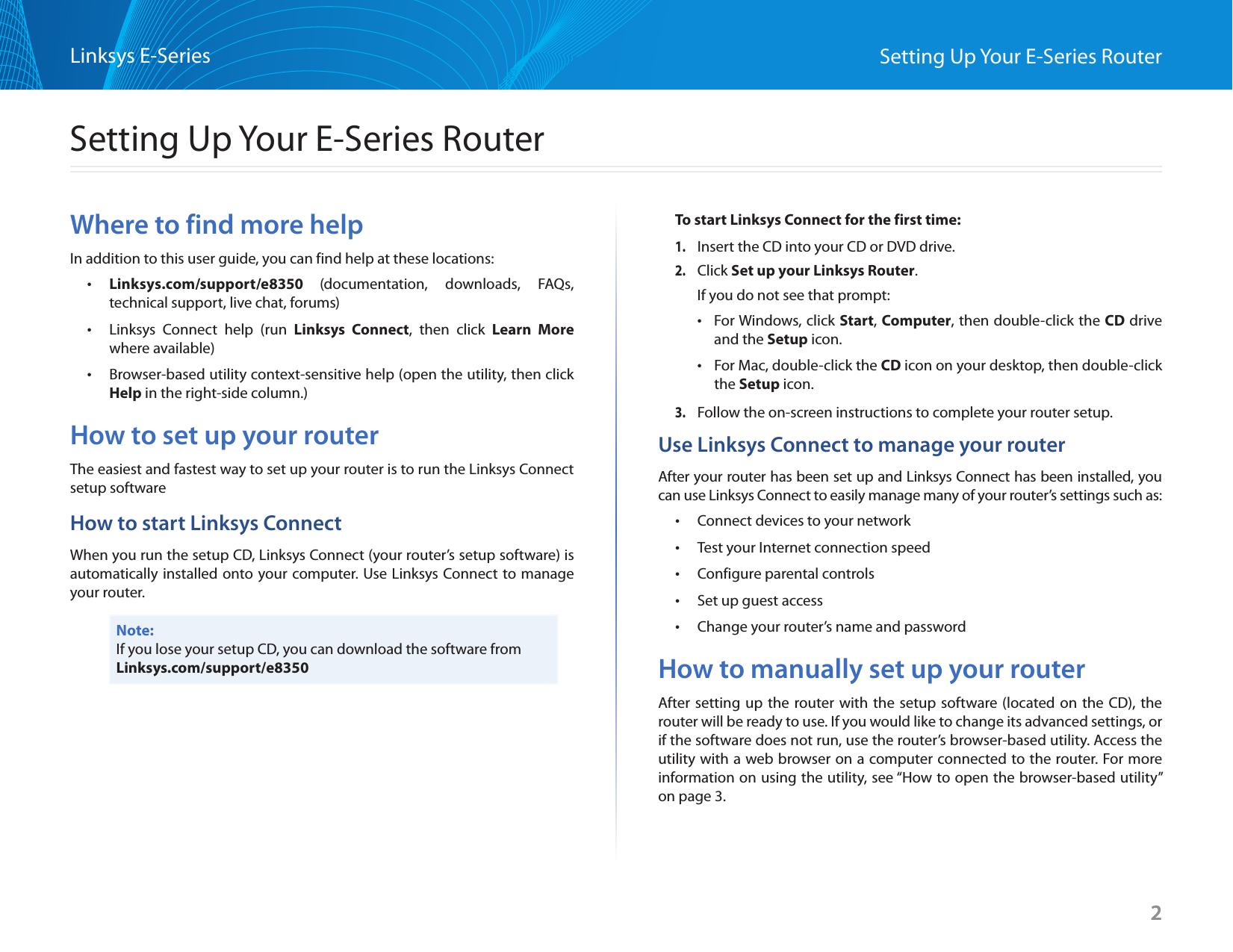 2Setting Up Your E-Series RouterLinksys E-Series2Where to find more helpIn addition to this user guide, you can find help at these locations: •Linksys.com/support/e8350  (documentation, downloads, FAQs,  technical support, live chat, forums) •Linksys Connect help (run Linksys Connect, then click Learn More where available) •Browser-based utility context-sensitive help (open the utility, then click Help in the right-side column.)How to set up your routerThe easiest and fastest way to set up your router is to run the Linksys Connect setup softwareHow to start Linksys ConnectWhen you run the setup CD, Linksys Connect (your router’s setup software) is automatically installed onto your computer. Use Linksys Connect to manage your router.Note:If you lose your setup CD, you can download the software from Linksys.com/support/e8350To start Linksys Connect for the first time: 1. Insert the CD into your CD or DVD drive.2. Click Set up your Linksys Router.If you do not see that prompt: •For Windows, click Start, Computer, then double-click the CD drive and the Setup icon. •For Mac, double-click the CD icon on your desktop, then double-click the Setup icon.3. Follow the on-screen instructions to complete your router setup.Use Linksys Connect to manage your routerAfter your router has been set up and Linksys Connect has been installed, you can use Linksys Connect to easily manage many of your router’s settings such as: •Connect devices to your network •Test your Internet connection speed •Configure parental controls •Set up guest access •Change your router’s name and passwordHow to manually set up your routerAfter setting up the router with the setup software (located on the CD), the router will be ready to use. If you would like to change its advanced settings, or if the software does not run, use the router’s browser-based utility. Access the utility with a web browser on a computer connected to the router. For more information on using the utility, see “How to open the browser-based utility” on page 3.Setting Up Your E-Series Router