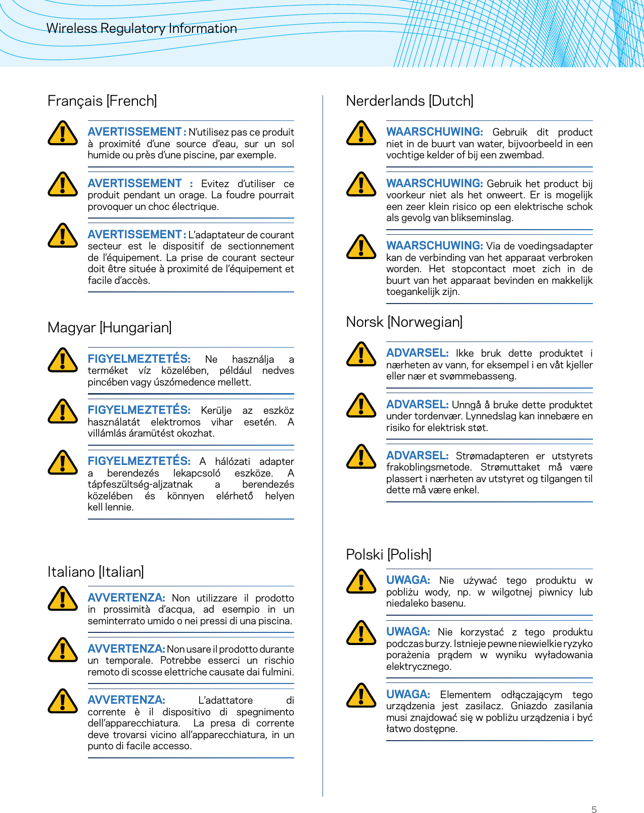 5Wireless Regulatory InformationFrançais ]French[ AVERTISSEMENT : N’utilisez pas ce produit à proximité d’une source d’eau, sur un sol humide ou près d’une piscine, par exemple.   AVERTISSEMENT : Evitez d’utiliser ce produit pendant un orage. La foudre pourrait provoquer un choc électrique.   AVERTISSEMENT : L’adaptateur de courant secteur est le dispositif de sectionnement de l’équipement. La prise de courant secteur doit être située à proximité de l’équipement et  facile d’accès. Magyar ]Hungarian[ FIGYELMEZTETÉS: Ne használja a terméket víz közelében, például nedves pincében vagy úszómedence mellett.  FIGYELMEZTETÉS: Kerülje az eszköz használatát elektromos vihar esetén. A villámlás áramütést okozhat.  FIGYELMEZTETÉS: A hálózati adapter a berendezés lekapcsoló eszköze. A tápfeszültség-aljzatnak a berendezés közelében és könnyen elérhető helyen  kell lennie.Italiano ]Italian[ AVVERTENZA: Non utilizzare il prodotto in prossimità d’acqua, ad esempio in un seminterrato umido o nei pressi di una piscina.   AVVERTENZA: Non usare il prodotto durante un temporale. Potrebbe esserci un rischio remoto di scosse elettriche causate dai fulmini.   AVVERTENZA: L’adattatore di corrente è il dispositivo di spegnimento dell’apparecchiatura.  La presa di corrente deve trovarsi vicino all’apparecchiatura, in un punto di facile accesso. Nerderlands ]Dutch[ WAARSCHUWING: Gebruik dit product niet in de buurt van water, bijvoorbeeld in een vochtige kelder of bij een zwembad.  WAARSCHUWING: Gebruik het product bij voorkeur niet als het onweert. Er is mogelijk een zeer klein risico op een elektrische schok als gevolg van blikseminslag.  WAARSCHUWING: Via de voedingsadapter kan de verbinding van het apparaat verbroken worden. Het stopcontact moet zich in de buurt van het apparaat bevinden en makkelijk toegankelijk zijn.Norsk ]Norwegian[ ADVARSEL: Ikke bruk dette produktet i nærheten av vann, for eksempel i en våt kjeller eller nær et svømmebasseng.  ADVARSEL: Unngå å bruke dette produktet under tordenvær. Lynnedslag kan innebære en risiko for elektrisk støt.  ADVARSEL: Strømadapteren er utstyrets frakoblingsmetode. Strømuttaket må være plassert i nærheten av utstyret og tilgangen til dette må være enkel.Polski ]Polish[ UWAGA: Nie używać tego produktu w pobliżu wody, np. w wilgotnej piwnicy lub  niedaleko basenu.  UWAGA: Nie korzystać z tego produktu podczas burzy. Istnieje pewne niewielkie ryzyko porażenia prądem w wyniku wyładowania elektrycznego.  UWAGA: Elementem odłączającym tego urządzenia jest zasilacz. Gniazdo zasilania musi znajdować się w pobliżu urządzenia i być łatwo dostępne. 