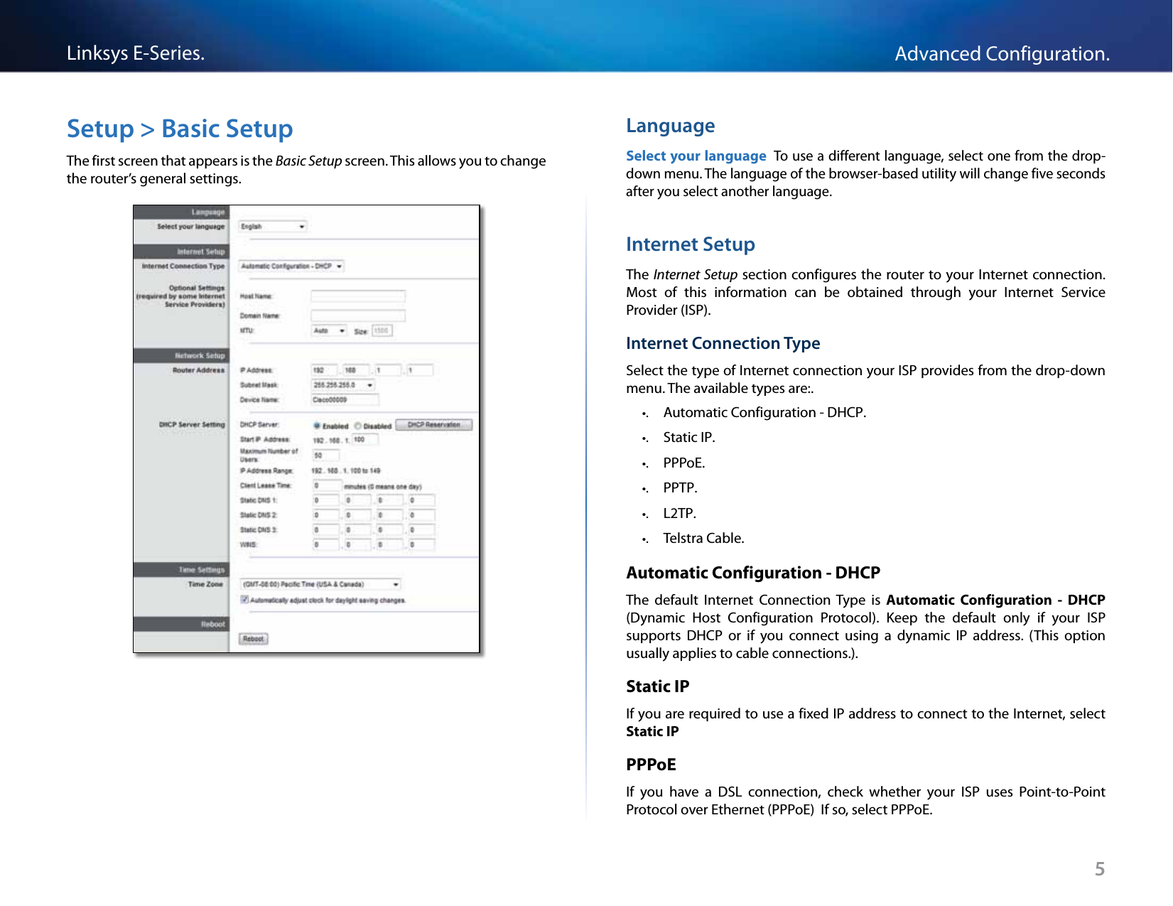 Linksys E-Series. Advanced Configuration.Setup &gt; Basic Setup  Language The first screen that appears is the Basic Setup screen. This allows you to change  Select your language To use a different language, select one from the drop-the router’s general settings.down menu. The language of the browser-based utility will change five seconds after you select another language.Internet Setup The Internet Setup  section configures the router to your Internet connection.Most  of  this  information  can  be  obtained  through  your  Internet  Service Provider (ISP).Internet Connection Type Select the type of Internet connection your ISP provides from the drop-down menu. The available types are:.•. Automatic Configuration - DHCP.•. Static IP.•. PPPoE.•. PPTP.•. L2TP.•. Telstra Cable.Automatic Configuration - DHCP The  default  Internet  Connection  Type  is  Automatic  Configuration  - DHCP (Dynamic  Host  Configuration  Protocol). Keep  the  default  only  if  your  ISP supports  DHCP  or  if  you  connect  using  a  dynamic  IP  address. (This  option usually applies to cable connections.).Static IP If you are required to use a fixed IP address to connect to the Internet, select Static IP PPPoE If  you  have  a  DSL  connection,  check  whether  your  ISP  uses  Point-to-Point Protocol over Ethernet (PPPoE)  If so, select PPPoE.5 