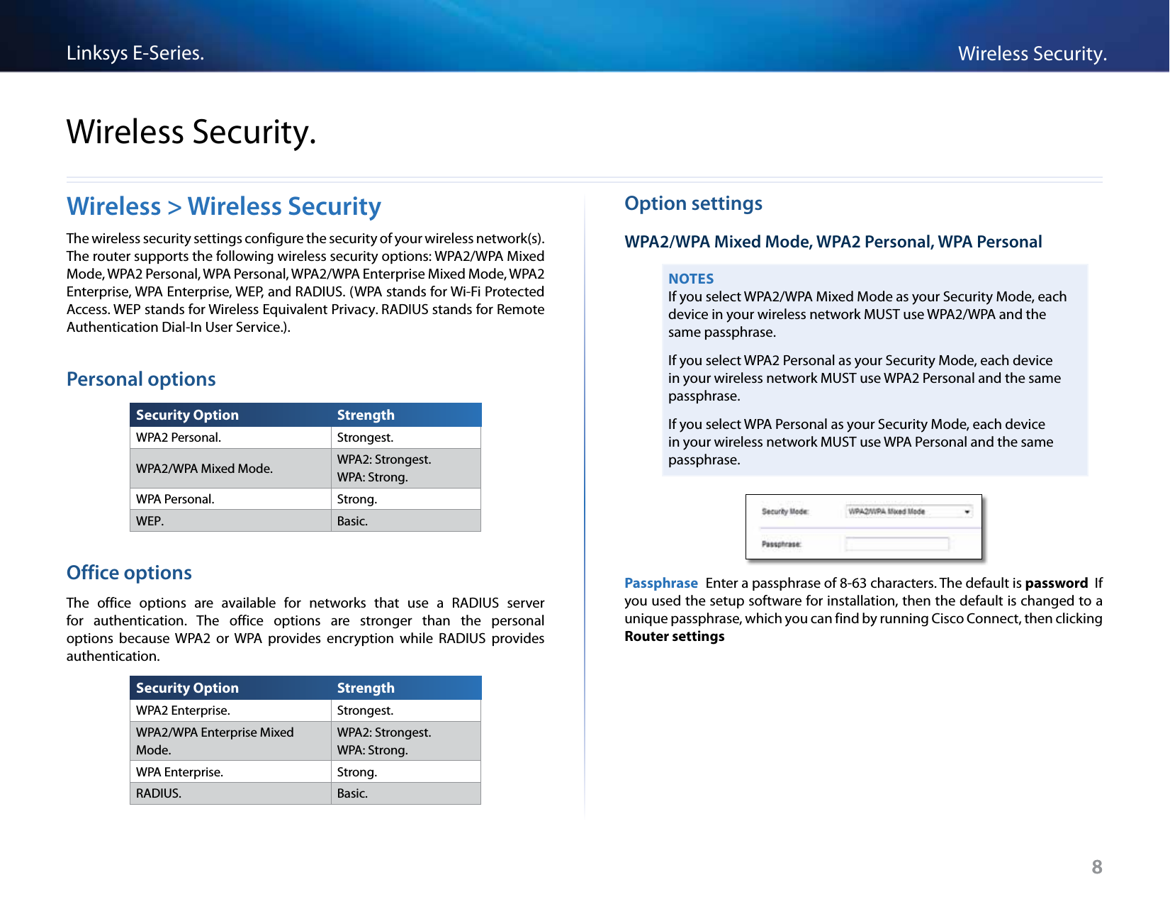 Linksys E-Series. Wireless Security.Wireless Security.Wireless &gt; Wireless Security  Option settings The wireless security settings configure the security of your wireless network(s). WPA2/WPA Mixed Mode, WPA2 Personal, WPA Personal The router supports the following wireless security options: WPA2/WPA Mixed Mode, WPA2 Personal, WPA Personal, WPA2/WPA Enterprise Mixed Mode, WPA2 Enterprise, WPA Enterprise, WEP, and RADIUS. (WPA stands for Wi-Fi Protected Access. WEP stands for Wireless Equivalent Privacy. RADIUS stands for Remote Authentication Dial-In User Service.).Personal options NOTES If you select WPA2/WPA Mixed Mode as your Security Mode, each device in your wireless network MUST use WPA2/WPA and the same passphrase.If you select WPA2 Personal as your Security Mode, each device in your wireless network MUST use WPA2 Personal and the same passphrase.If you select WPA Personal as your Security Mode, each device in your wireless network MUST use WPA Personal and the same passphrase.Security Option  Strength WPA2 Personal. Strongest.WPA2/WPA Mixed Mode. WPA2: Strongest.WPA: Strong.WPA Personal. Strong.WEP. Basic.Office options The  office  options  are  available  for  networks  that  use  a  RADIUS  server for  authentication. The  office  options  are  stronger  than  the  personal options  because  WPA2  or  WPA  provides  encryption  while  RADIUS  provides authentication.Passphrase  Enter a passphrase of 8-63 characters. The default is password  If you used the setup software for installation, then the default is changed to a unique passphrase, which you can find by running Cisco Connect, then clicking Router settings Security Option  Strength WPA2 Enterprise. Strongest.WPA2/WPA Enterprise Mixed  WPA2: Strongest.Mode. WPA: Strong.WPA Enterprise. Strong.RADIUS. Basic.8 8
