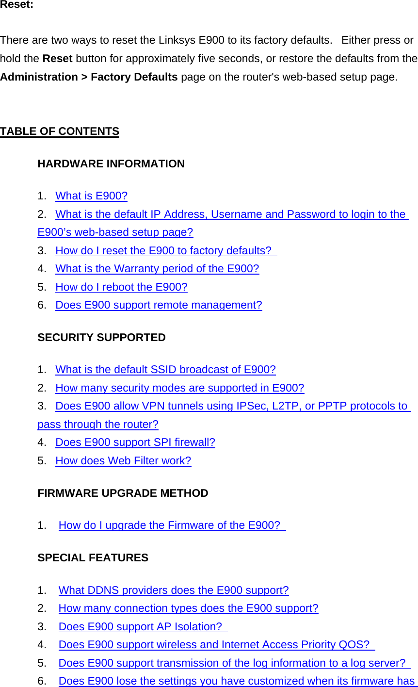 Reset:  There are two ways to reset the Linksys E900 to its factory defaults.   Either press or hold the Reset button for approximately five seconds, or restore the defaults from the Administration &gt; Factory Defaults page on the router&apos;s web-based setup page.   TABLE OF CONTENTS HARDWARE INFORMATION 1.   What is E900? 2.   What is the default IP Address, Username and Password to login to the E900’s web-based setup page? 3.   How do I reset the E900 to factory defaults?   4.   What is the Warranty period of the E900? 5.   How do I reboot the E900? 6.   Does E900 support remote management? SECURITY SUPPORTED 1.   What is the default SSID broadcast of E900? 2.   How many security modes are supported in E900? 3.   Does E900 allow VPN tunnels using IPSec, L2TP, or PPTP protocols to pass through the router? 4.   Does E900 support SPI firewall? 5.   How does Web Filter work? FIRMWARE UPGRADE METHOD 1.    How do I upgrade the Firmware of the E900?   SPECIAL FEATURES 1.    What DDNS providers does the E900 support? 2.    How many connection types does the E900 support? 3.    Does E900 support AP Isolation?   4.    Does E900 support wireless and Internet Access Priority QOS?   5.    Does E900 support transmission of the log information to a log server?   6.    Does E900 lose the settings you have customized when its firmware has 