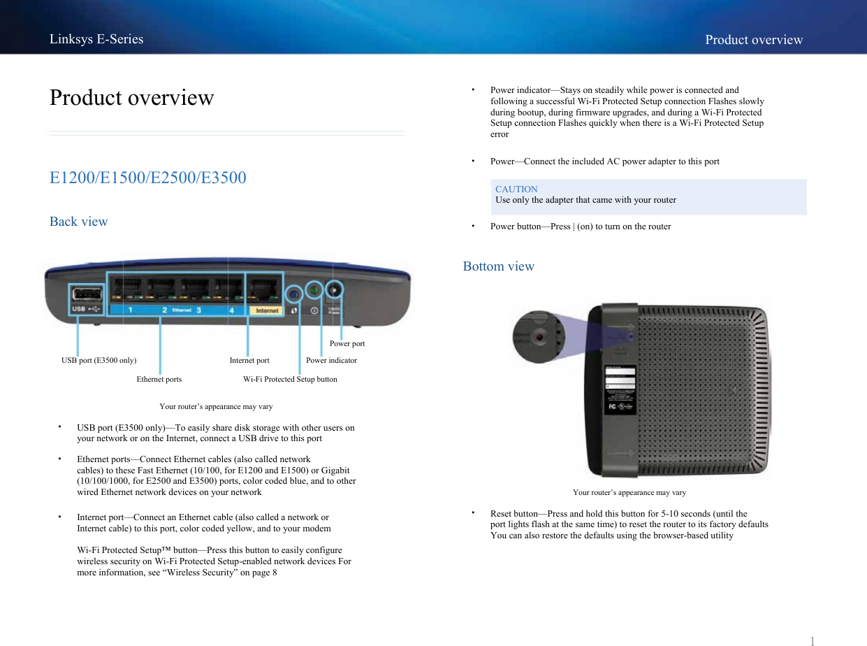 Linksys E-Series Product overview•Product overview E1200/E1500/E2500/E3500 Back view Power indicator—Stays on steadily while power is connected andfollowing a successful Wi-Fi Protected Setup connection Flashes slowly during bootup, during firmware upgrades, and during a Wi-Fi Protected Setup connection Flashes quickly when there is a Wi-Fi Protected Setup errorPower—Connect the included AC power adapter to this portCAUTIONUse only the adapter that came with your router ••Power button—Press | (on) to turn on the router Bottom viewPower portUSB port (E3500 only) Ethernet ports Internet port Power indicatorWi-Fi Protected Setup button Your router’s appearance may vary • • USB port (E3500 only)—To easily share disk storage with other users onyour network or on the Internet, connect a USB drive to this port Ethernet ports—Connect Ethernet cables (also called network cables) to these Fast Ethernet (10/100, for E1200 and E1500) or Gigabit (10/100/1000, for E2500 and E3500) ports, color coded blue, and to other wired Ethernet network devices on your network Internet port—Connect an Ethernet cable (also called a network or Internet cable) to this port, color coded yellow, and to your modem Wi-Fi Protected Setup™ button—Press this button to easily configure wireless security on Wi-Fi Protected Setup-enabled network devices For more information, see “Wireless Security” on page 8 •Your router’s appearance may vary • Reset button—Press and hold this button for 5-10 seconds (until theport lights flash at the same time) to reset the router to its factory defaults You can also restore the defaults using the browser-based utility1