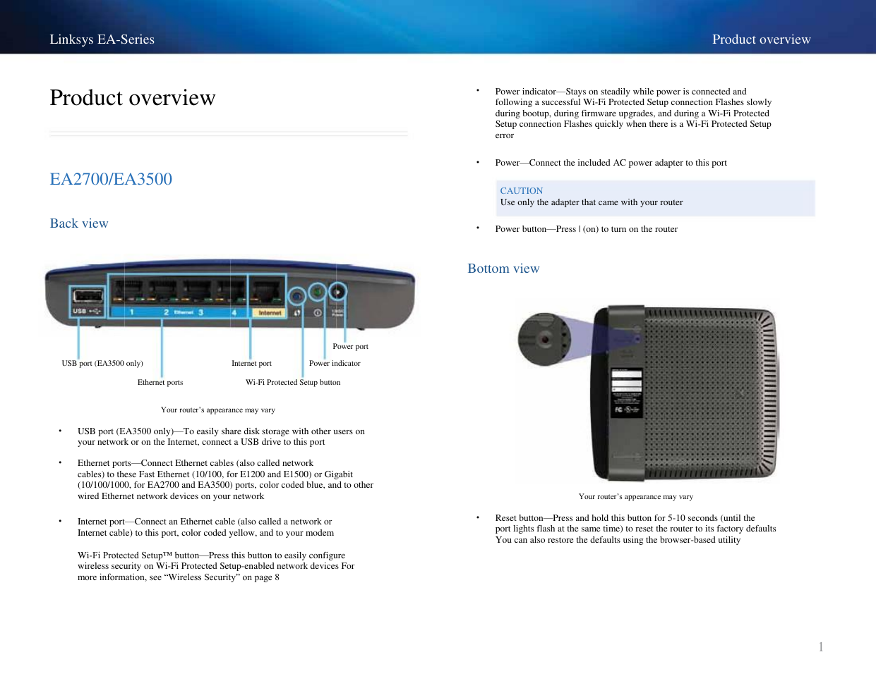 Linksys EA-Series Product overview • Product overview EA2700/EA3500 Back view Power indicator—Stays on steadily while power is connected and following a successful Wi-Fi Protected Setup connection Flashes slowly during bootup, during firmware upgrades, and during a Wi-Fi Protected Setup connection Flashes quickly when there is a Wi-Fi Protected Setup error Power—Connect the included AC power adapter to this port CAUTION Use only the adapter that came with your router • • Power button—Press | (on) to turn on the router Bottom view Power port USB port (EA3500 only) Ethernet ports Internet port Power indicator Wi-Fi Protected Setup button Your router’s appearance may vary • • USB port (EA3500 only)—To easily share disk storage with other users on your network or on the Internet, connect a USB drive to this port Ethernet ports—Connect Ethernet cables (also called network cables) to these Fast Ethernet (10/100, for E1200 and E1500) or Gigabit (10/100/1000, for EA2700 and EA3500) ports, color coded blue, and to other wired Ethernet network devices on your network Internet port—Connect an Ethernet cable (also called a network or Internet cable) to this port, color coded yellow, and to your modem Wi-Fi Protected Setup™ button—Press this button to easily configure wireless security on Wi-Fi Protected Setup-enabled network devices For more information, see ―Wireless Security‖ on page 8 • Your router’s appearance may vary • Reset button—Press and hold this button for 5-10 seconds (until the port lights flash at the same time) to reset the router to its factory defaults You can also restore the defaults using the browser-based utility 1 