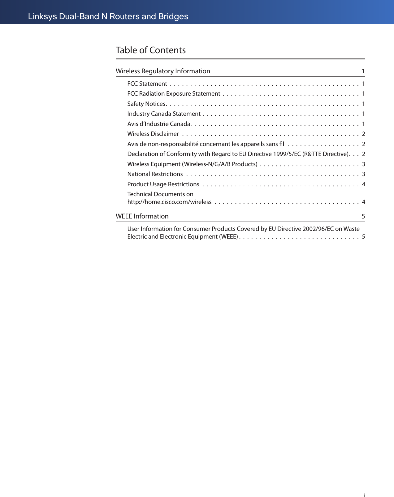 iLinksys Dual-Band N Routers and BridgesTable of ContentsWireless Regulatory Information  1FCC Statement  .  .  .  .  .  .  .  .  .  .  .  .  .  .  .  .  .  .  .  .  .  .  .  .  .  .  .  .  .  .  .  .  .  .  .  .  .  .  .  .  .  .  .  .  .  .  .  1FCC Radiation Exposure Statement  .  .  .  .  .  .  .  .  .  .  .  .  .  .  .  .  .  .  .  .  .  .  .  .  .  .  .  .  .  .  .  .  .  .  1Safety Notices.  .  .  .  .  .  .  .  .  .  .  .  .  .  .  .  .  .  .  .  .  .  .  .  .  .  .  .  .  .  .  .  .  .  .  .  .  .  .  .  .  .  .  .  .  .  .  .  1Industry Canada Statement .  .  .  .  .  .  .  .  .  .  .  .  .  .  .  .  .  .  .  .  .  .  .  .  .  .  .  .  .  .  .  .  .  .  .  .  .  .  .  1Avis d’Industrie Canada.  .  .  .  .  .  .  .  .  .  .  .  .  .  .  .  .  .  .  .  .  .  .  .  .  .  .  .  .  .  .  .  .  .  .  .  .  .  .  .  .  .  1Wireless Disclaimer  .  .  .  .  .  .  .  .  .  .  .  .  .  .  .  .  .  .  .  .  .  .  .  .  .  .  .  .  .  .  .  .  .  .  .  .  .  .  .  .  .  .  .  .  2Avis de non-responsabilité concernant les appareils sans ﬁl   .  .  .  .  .  .  .  .  .  .  .  .  .  .  .  .  .  .  2Declaration of Conformity with Regard to EU Directive 1999/5/EC (R&amp;TTE Directive).  .  .  2Wireless Equipment (Wireless-N/G/A/B Products) .  .  .  .  .  .  .  .  .  .  .  .  .  .  .  .  .  .  .  .  .  .  .  .  .  3National Restrictions   .  .  .  .  .  .  .  .  .  .  .  .  .  .  .  .  .  .  .  .  .  .  .  .  .  .  .  .  .  .  .  .  .  .  .  .  .  .  .  .  .  .  .  3Product Usage Restrictions  .  .  .  .  .  .  .  .  .  .  .  .  .  .  .  .  .  .  .  .  .  .  .  .  .  .  .  .  .  .  .  .  .  .  .  .  .  .  .  4Technical Documents on  http://home.cisco.com/wireless  .  .  .  .  .  .  .  .  .  .  .  .  .  .  .  .  .  .  .  .  .  .  .  .  .  .  .  .  .  .  .  .  .  .  .  .  4WEEE Information  5User Information for Consumer Products Covered by EU Directive 2002/96/EC on Waste Electric and Electronic Equipment (WEEE) .  .  .  .  .  .  .  .  .  .  .  .  .  .  .  .  .  .  .  .  .  .  .  .  .  .  .  .  .  .  5