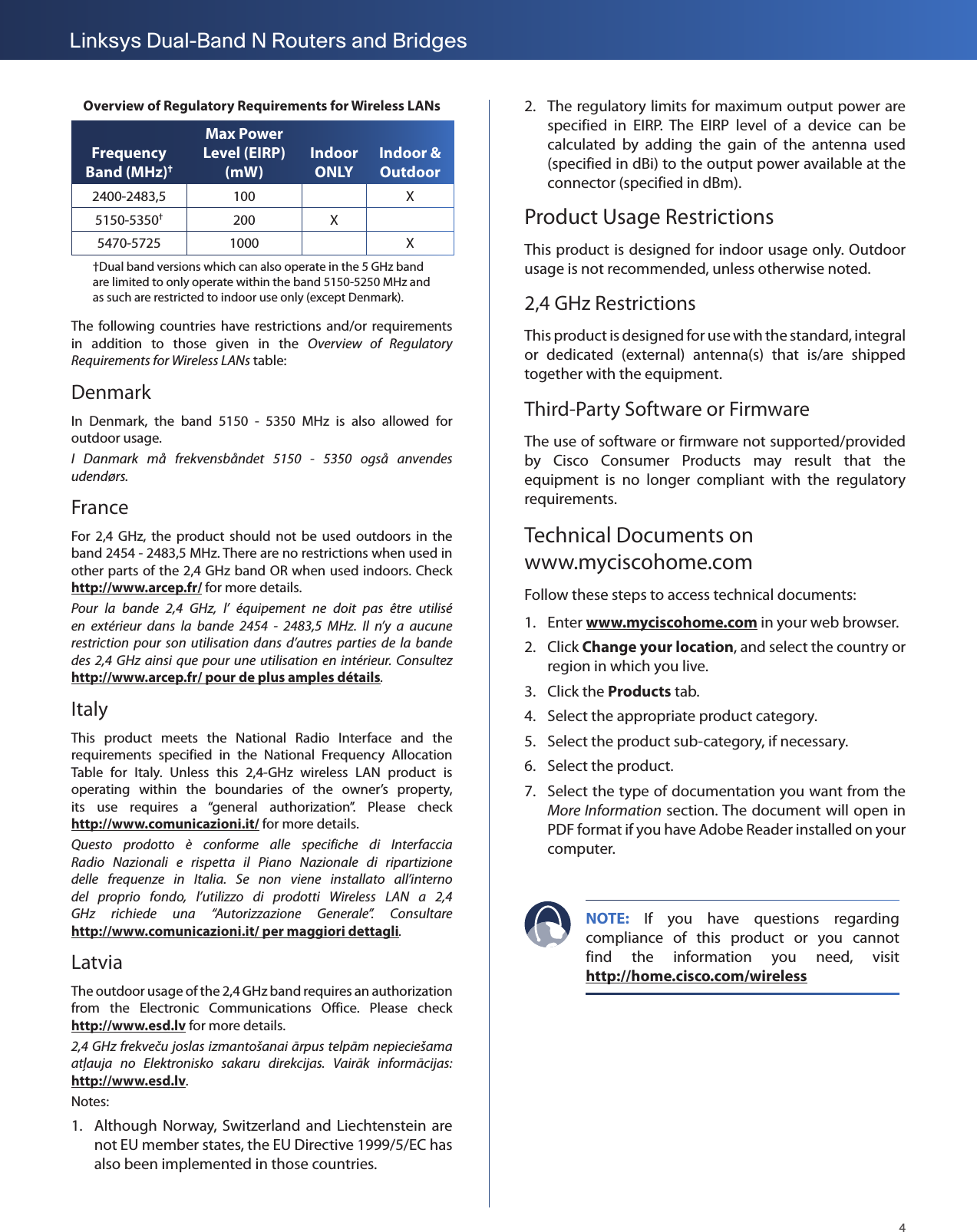 4Linksys Dual-Band N Routers and BridgesOverview of Regulatory Requirements for Wireless LANsFrequency Band (MHz)†Max Power Level (EIRP) (mW)Indoor ONLYIndoor &amp; Outdoor2400-2483,5 100 X5150-5350†200 X5470-5725 1000 X†Dual band versions which can also operate in the 5 GHz band are limited to only operate within the band 5150-5250 MHz and as such are restricted to indoor use only (except Denmark).The following countries  have  restrictions  and/or  requirements in  addition  to  those  given  in  the  Overview  of  Regulatory Requirements for Wireless LANs table:DenmarkIn  Denmark,  the  band  5150  -  5350  MHz  is  also  allowed  for outdoor usage.I  Danmark  må  frekvensbåndet  5150  ‑  5350  også  anvendes udendørs.FranceFor  2,4  GHz,  the  product  should  not  be  used  outdoors  in  the band 2454 - 2483,5 MHz. There are no restrictions when used in other parts of the 2,4 GHz band OR when used indoors. Check http://www.arcep.fr/ for more details.Pour  la  bande  2,4  GHz,  l’  équipement  ne  doit  pas  être  utilisé en  extérieur  dans  la  bande  2454  ‑  2483,5  MHz.  Il  n’y  a  aucune restriction  pour  son  utilisation  dans  d’autres  parties  de  la  bande des  2,4  GHz  ainsi  que  pour  une  utilisation  en  intérieur. Consultez  http://www.arcep.fr/ pour de plus amples détails.ItalyThis  product  meets  the  National  Radio  Interface  and  the requirements  specified  in  the  National  Frequency  Allocation Table  for  Italy.  Unless  this  2,4-GHz  wireless  LAN  product  is operating  within  the  boundaries  of  the  owner’s  property, its  use  requires  a  “general  authorization”.  Please  check  http://www.comunicazioni.it/ for more details. Questo  prodotto  è  conforme  alle  specifiche  di  Interfaccia Radio  Nazionali  e  rispetta  il  Piano  Nazionale  di  ripartizione delle  frequenze  in  Italia.  Se  non  viene  installato  all’interno del  proprio  fondo,  l’utilizzo  di  prodotti  Wireless  LAN  a  2,4 GHz  richiede  una  “Autorizzazione  Generale”.  Consultare  http://www.comunicazioni.it/ per maggiori dettagli.LatviaThe outdoor usage of the 2,4 GHz band requires an authorization from  the  Electronic  Communications  Office.  Please  check  http://www.esd.lv for more details.2,4 GHz frekveču joslas izmantošanai ārpus telpām nepieciešama atļauja  no  Elektronisko  sakaru  direkcijas.  Vairāk  informācijas: http://www.esd.lv.Notes:1.  Although Norway,  Switzerland and Liechtenstein are not EU member states, the EU Directive 1999/5/EC has also been implemented in those countries.2.  The regulatory limits for maximum output power are specified  in  EIRP.  The  EIRP  level  of  a  device  can  be calculated  by  adding  the  gain  of  the  antenna  used (specified in dBi) to the output power available at the connector (specified in dBm).Product Usage RestrictionsThis product is designed for indoor usage only. Outdoor usage is not recommended, unless otherwise noted.2,4 GHz RestrictionsThis product is designed for use with the standard, integral or  dedicated  (external)  antenna(s)  that  is/are  shipped together with the equipment.Third-Party Software or FirmwareThe use of software or firmware not supported/provided by  Cisco  Consumer  Products  may  result  that  the equipment  is  no  longer  compliant  with  the  regulatory requirements.Technical Documents on  www.myciscohome.comFollow these steps to access technical documents:1.  Enter www.myciscohome.com in your web browser.2.  Click Change your location, and select the country or region in which you live.3.  Click the Products tab.4.  Select the appropriate product category.5.  Select the product sub-category, if necessary.6.  Select the product.7.  Select the type of documentation you want from the More Information section. The document will open in PDF format if you have Adobe Reader installed on your computer.NOTE:  If  you  have  questions  regarding compliance  of  this  product  or  you  cannot find  the  information  you  need,  visit http://home.cisco.com/wireless