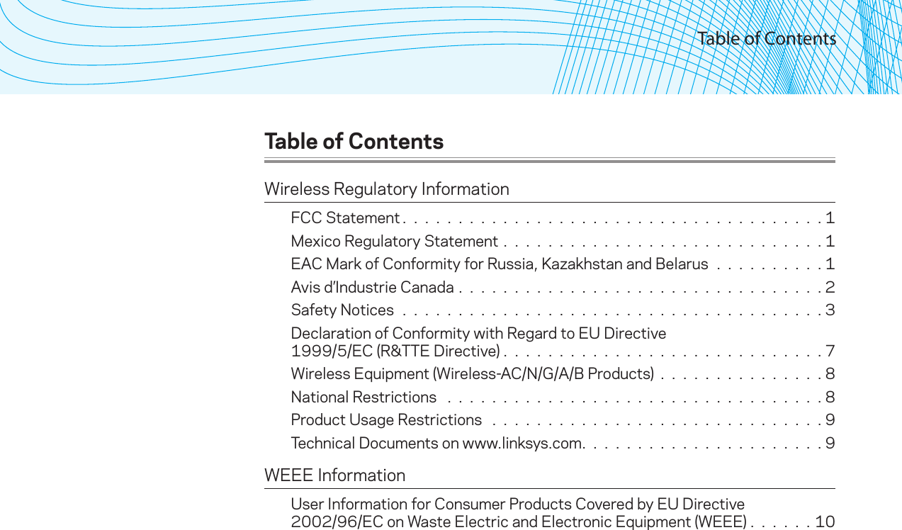 Table of ContentsTable of ContentsWireless Regulatory InformationFCC Statement. . . . . . . . . . . . . . . . . . . . . . . . . . . . . . . . . . . . . .1Mexico Regulatory Statement . . . . . . . . . . . . . . . . . . . . . . . . . . . . . 1EAC Mark of Conformity for Russia, Kazakhstan and Belarus . . . . . . . . . . 1Avis d’Industrie Canada . . . . . . . . . . . . . . . . . . . . . . . . . . . . . . . . . 2Safety Notices . . . . . . . . . . . . . . . . . . . . . . . . . . . . . . . . . . . . . . 3Declaration of Conformity with Regard to EU Directive  1999/5/EC (R&amp;TTE Directive) .  .  .  .  .  .  .  .  .  .  .  .  .  .  .  .  .  .  .  .  .  .  .  .  .  .  .  .  . 7Wireless Equipment (Wireless-AC/N/G/A/B Products) . . . . . . . . . . . . . . . 8National Restrictions  . . . . . . . . . . . . . . . . . . . . . . . . . . . . . . . . . . 8Product Usage Restrictions  . . . . . . . . . . . . . . . . . . . . . . . . . . . . . . 9Technical Documents on www.linksys.com. . . . . . . . . . . . . . . . . . . . . .9WEEE InformationUser Information for Consumer Products Covered by EU Directive  2002/96/EC on Waste Electric and Electronic Equipment (WEEE) .  .  .  .  .  . 10