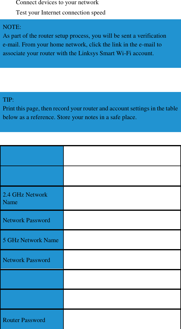 Connect devices to your network Test your Internet connection speed NOTE: As part of the router setup process, you will be sent a verification e-mail. From your home network, click the link in the e-mail to associate your router with the Linksys Smart Wi-Fi account.     TIP: Print this page, then record your router and account settings in the table below as a reference. Store your notes in a safe place.        2.4 GHz Network Name  Network Password  5 GHz Network Name  Network Password      Router Password  