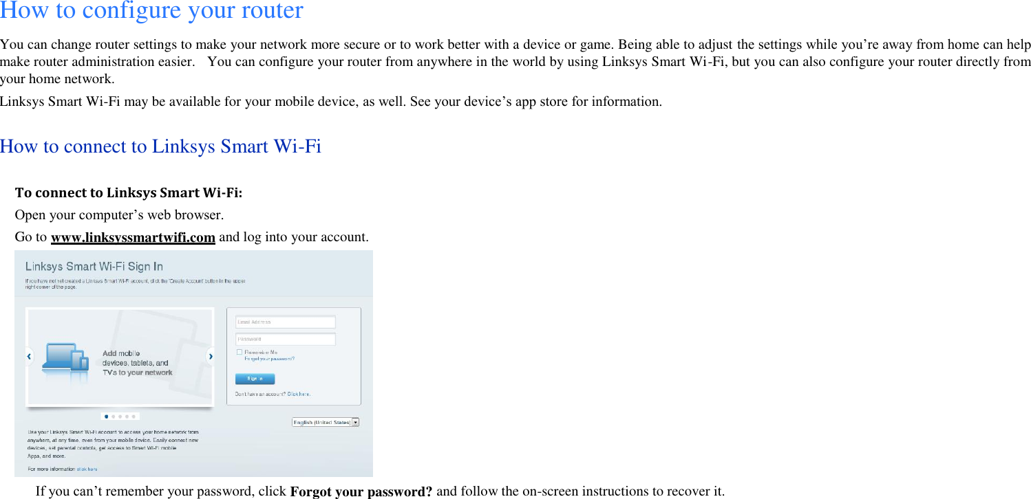 How to configure your router You can change router settings to make your network more secure or to work better with a device or game. Being able to adjust the settings while you’re away from home can help make router administration easier.    You can configure your router from anywhere in the world by using Linksys Smart Wi-Fi, but you can also configure your router directly from your home network. Linksys Smart Wi-Fi may be available for your mobile device, as well. See your device’s app store for information. How to connect to Linksys Smart Wi-Fi To connect to Linksys Smart Wi-Fi: Open your computer’s web browser. Go to www.linksyssmartwifi.com and log into your account.    If you can’t remember your password, click Forgot your password? and follow the on-screen instructions to recover it. 
