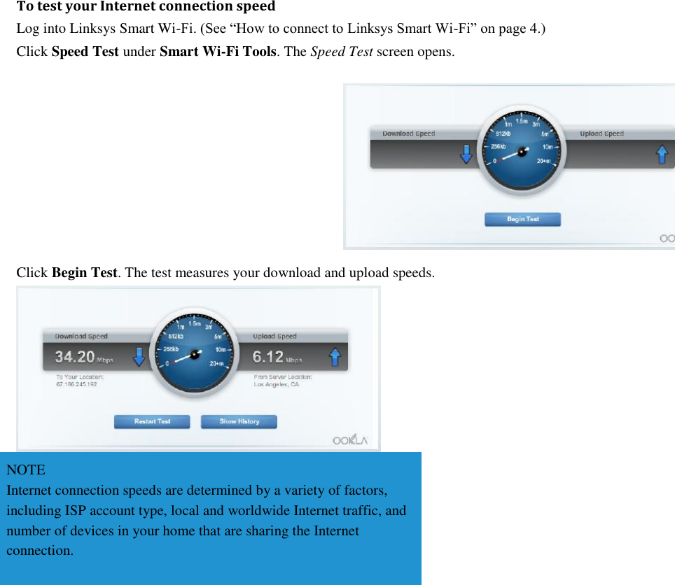 To test your Internet connection speed Log into Linksys Smart Wi-Fi. (See “How to connect to Linksys Smart Wi-Fi” on page 4.) Click Speed Test under Smart Wi-Fi Tools. The Speed Test screen opens.  Click Begin Test. The test measures your download and upload speeds.  NOTE Internet connection speeds are determined by a variety of factors, including ISP account type, local and worldwide Internet traffic, and number of devices in your home that are sharing the Internet connection.  