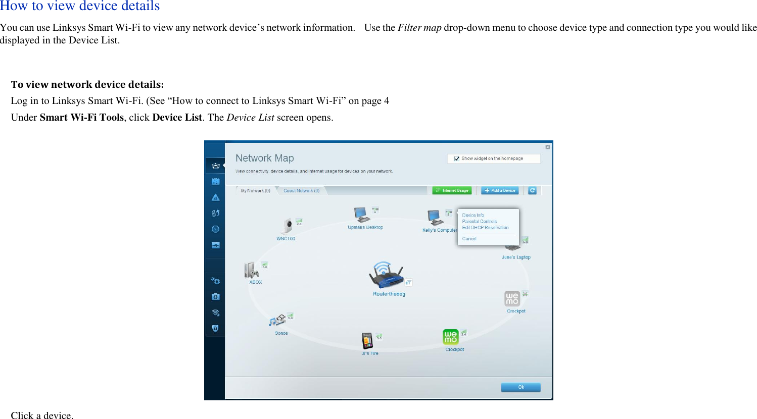 How to view device details You can use Linksys Smart Wi-Fi to view any network device’s network information.    Use the Filter map drop-down menu to choose device type and connection type you would like displayed in the Device List.  To view network device details: Log in to Linksys Smart Wi-Fi. (See “How to connect to Linksys Smart Wi-Fi” on page 4 Under Smart Wi-Fi Tools, click Device List. The Device List screen opens.  Click a device.     
