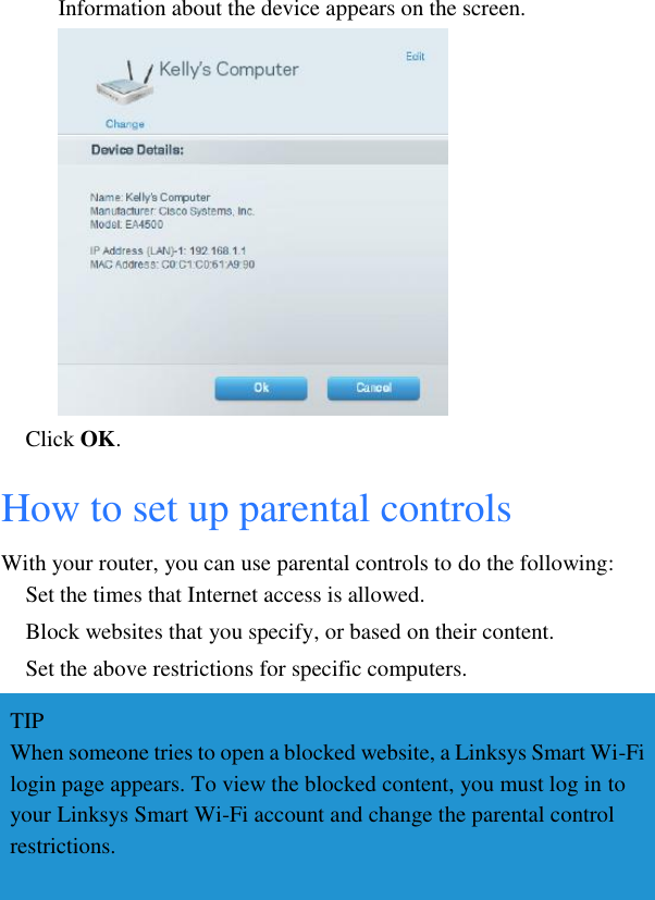 Information about the device appears on the screen.  Click OK. How to set up parental controls With your router, you can use parental controls to do the following: Set the times that Internet access is allowed. Block websites that you specify, or based on their content. Set the above restrictions for specific computers. TIP When someone tries to open a blocked website, a Linksys Smart Wi-Fi login page appears. To view the blocked content, you must log in to your Linksys Smart Wi-Fi account and change the parental control restrictions.  
