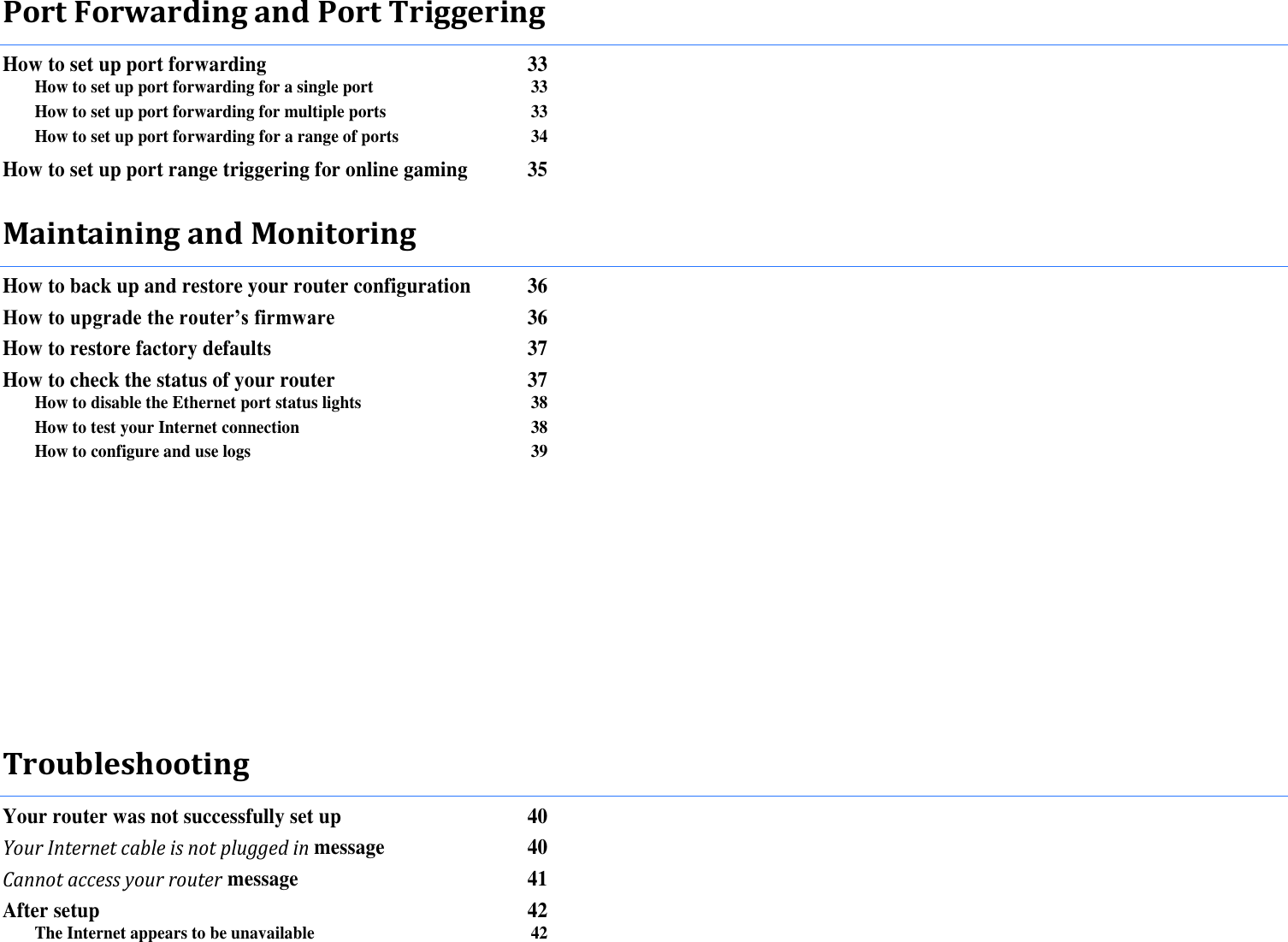 Port Forwarding and Port Triggering How to set up port forwarding  33 How to set up port forwarding for a single port  33 How to set up port forwarding for multiple ports  33 How to set up port forwarding for a range of ports  34 How to set up port range triggering for online gaming  35 Maintaining and Monitoring How to back up and restore your router configuration  36 How to upgrade the router’s firmware 36 How to restore factory defaults  37 How to check the status of your router  37 How to disable the Ethernet port status lights  38 How to test your Internet connection  38 How to configure and use logs  39           Troubleshooting Your router was not successfully set up  40 Your Internet cable is not plugged in message  40 Cannot access your router message  41 After setup  42 The Internet appears to be unavailable  42 