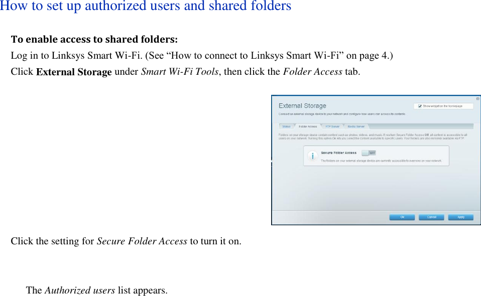  How to set up authorized users and shared folders To enable access to shared folders: Log in to Linksys Smart Wi-Fi. (See “How to connect to Linksys Smart Wi-Fi” on page 4.) Click External Storage under Smart Wi-Fi Tools, then click the Folder Access tab.  Click the setting for Secure Folder Access to turn it on.    The Authorized users list appears. 