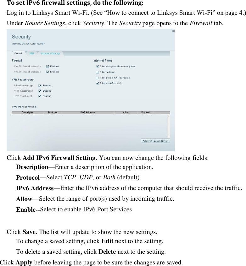  To set IPv6 firewall settings, do the following: Log in to Linksys Smart Wi-Fi. (See “How to connect to Linksys Smart Wi-Fi” on page 4.) Under Router Settings, click Security. The Security page opens to the Firewall tab.  Click Add IPv6 Firewall Setting. You can now change the following fields: Description—Enter a description of the application. Protocol—Select TCP, UDP, or Both (default).   IPv6 Address—Enter the IPv6 address of the computer that should receive the traffic.   Allow—Select the range of port(s) used by incoming traffic. Enable--Select to enable IPv6 Port Services  Click Save. The list will update to show the new settings. To change a saved setting, click Edit next to the setting. To delete a saved setting, click Delete next to the setting. Click Apply before leaving the page to be sure the changes are saved. 