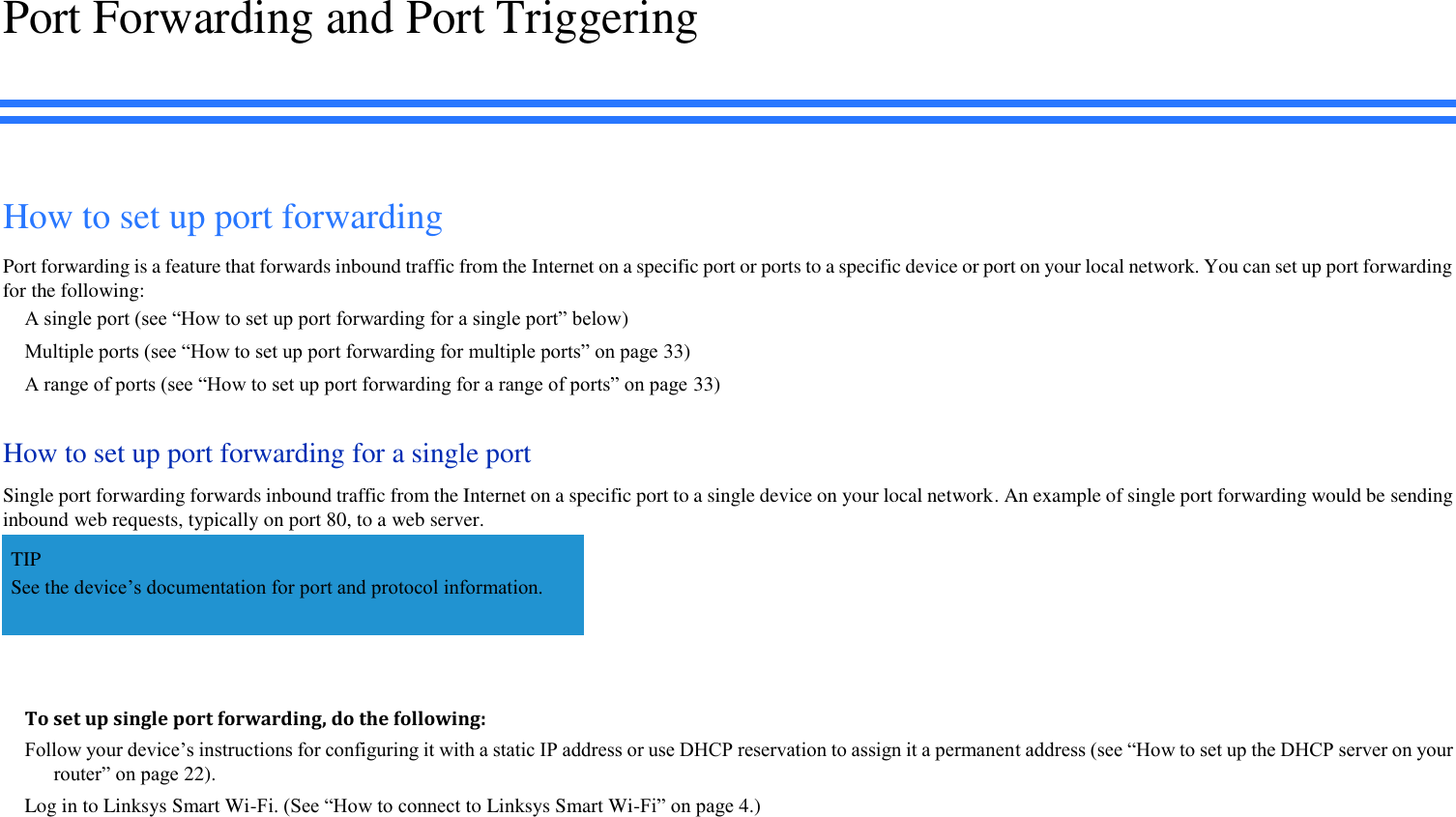 Port Forwarding and Port Triggering How to set up port forwarding Port forwarding is a feature that forwards inbound traffic from the Internet on a specific port or ports to a specific device or port on your local network. You can set up port forwarding for the following: A single port (see “How to set up port forwarding for a single port” below) Multiple ports (see “How to set up port forwarding for multiple ports” on page 33) A range of ports (see “How to set up port forwarding for a range of ports” on page 33) How to set up port forwarding for a single port Single port forwarding forwards inbound traffic from the Internet on a specific port to a single device on your local network. An example of single port forwarding would be sending inbound web requests, typically on port 80, to a web server.   TIP See the device’s documentation for port and protocol information.  To set up single port forwarding, do the following: Follow your device’s instructions for configuring it with a static IP address or use DHCP reservation to assign it a permanent address (see “How to set up the DHCP server on your router” on page 22). Log in to Linksys Smart Wi-Fi. (See “How to connect to Linksys Smart Wi-Fi” on page 4.) 