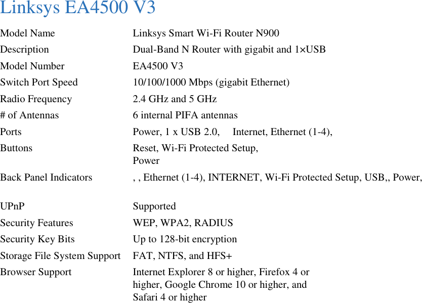 Linksys EA4500 V3 Model Name  Linksys Smart Wi-Fi Router N900 Description  Dual-Band N Router with gigabit and 1×USB Model Number  EA4500 V3 Switch Port Speed  10/100/1000 Mbps (gigabit Ethernet) Radio Frequency  2.4 GHz and 5 GHz # of Antennas  6 internal PIFA antennas Ports  Power, 1 x USB 2.0,    Internet, Ethernet (1-4),   Buttons  Reset, Wi-Fi Protected Setup,   Power Back Panel Indicators  , , Ethernet (1-4), INTERNET, Wi-Fi Protected Setup, USB,, Power,      UPnP  Supported Security Features  WEP, WPA2, RADIUS Security Key Bits  Up to 128-bit encryption Storage File System Support  FAT, NTFS, and HFS+ Browser Support  Internet Explorer 8 or higher, Firefox 4 or   higher, Google Chrome 10 or higher, and     Safari 4 or higher  