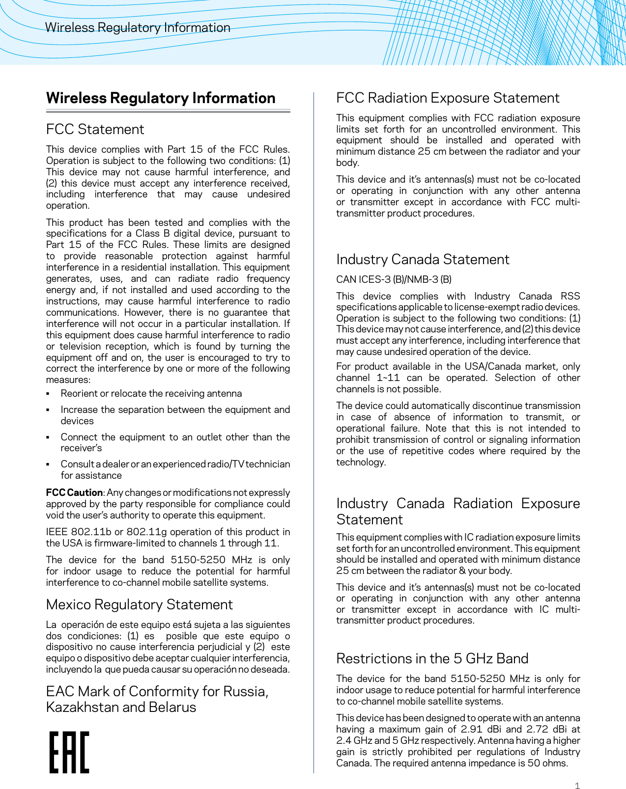 1Wireless Regulatory InformationWireless Regulatory InformationFCC StatementThis device complies with Part 15 of the FCC Rules. Operation is subject to the following two conditions: (1) This device may not cause harmful interference, and (2) this device must accept any interference received, including interference that may cause undesired operation.This product has been tested and complies with the specifications for a Class B digital device, pursuant to Part 15 of the FCC Rules. These limits are designed to provide reasonable protection against harmful interference in a residential installation. This equipment generates, uses, and can radiate radio frequency energy and, if not installed and used according to the instructions, may cause harmful interference to radio communications. However, there is no guarantee that interference will not occur in a particular installation. If this equipment does cause harmful interference to radio or television reception, which is found by turning the equipment off and on, the user is encouraged to try to correct the interference by one or more of the following measures: • Reorient or relocate the receiving antenna • Increase the separation between the equipment and devices • Connect the equipment to an outlet other than the receiver’s • Consult a dealer or an experienced radio/TV technician for assistanceFCC Caution: Any changes or modifications not expressly approved by the party responsible for compliance could void the user’s authority to operate this equipment.IEEE 802.11b or 802.11g operation of this product in the USA is firmware-limited to channels 1 through 11.The device for the band 5150-5250 MHz is only for indoor usage to reduce the potential for harmful interference to co-channel mobile satellite systems.Mexico Regulatory StatementLa  operación de este equipo está sujeta a las siguientes dos condiciones: (1) es  posible que este equipo o dispositivo no cause interferencia perjudicial y (2)  este equipo o dispositivo debe aceptar cualquier interferencia, incluyendo la  que pueda causar su operación no deseada.EAC Mark of Conformity for Russia, Kazakhstan and BelarusFCC Radiation Exposure StatementThis equipment complies with FCC radiation exposure limits set forth for an uncontrolled environment. This equipment should be installed and operated with minimum distance 25 cm between the radiator and your body.This device and it’s antennas(s) must not be co-located or operating in conjunction with any other antenna or transmitter except in accordance with FCC multi-transmitter product procedures. Industry Canada StatementCAN ICES-3 (B)/NMB-3 (B)This device complies with Industry Canada RSS specifications applicable to license-exempt radio devices. Operation is subject to the following two conditions: (1) This device may not cause interference, and (2) this device must accept any interference, including interference that may cause undesired operation of the device.For product available in the USA/Canada market, only channel 1~11 can be operated. Selection of other channels is not possible.The device could automatically discontinue transmission in case of absence of information to transmit, or operational failure. Note that this is not intended to prohibit transmission of control or signaling information or the use of repetitive codes where required by the technology.Industry Canada Radiation Exposure StatementThis equipment complies with IC radiation exposure limits set forth for an uncontrolled environment. This equipment should be installed and operated with minimum distance 25 cm between the radiator &amp; your body.This device and it’s antennas(s) must not be co-located or operating in conjunction with any other antenna or transmitter except in accordance with IC multi-transmitter product procedures.Restrictions in the 5 GHz BandThe device for the band 5150-5250 MHz is only for indoor usage to reduce potential for harmful interference to co-channel mobile satellite systems.This device has been designed to operate with an antenna having a maximum gain of 2.91 dBi and 2.72 dBi at  2.4 GHz and 5 GHz respectively. Antenna having a higher gain is strictly prohibited per regulations of Industry Canada. The required antenna impedance is 50 ohms.