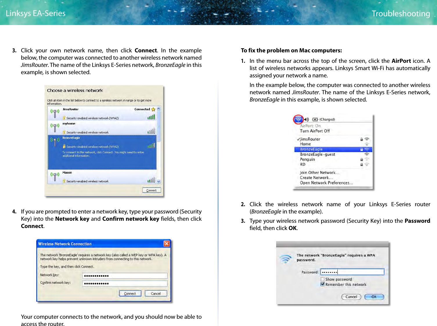 8TroubleshootingLinksys EA-Series3. Click your own network name, then click Connect. In the example below, the computer was connected to another wireless network named JimsRouter. The name of the Linksys E-Series network, BronzeEagle in this example, is shown selected.4. If you are prompted to enter a network key, type your password (Security Key) into the Network key and Confirm network key fields, then click Connect. Your computer connects to the network, and you should now be able to access the router.To fix the problem on Mac computers:1. In the menu bar across the top of the screen, click the AirPort icon. A list of wireless networks appears. Linksys Smart Wi-Fi has automatically assigned your network a name.In the example below, the computer was connected to another wireless network named JimsRouter. The name of the Linksys E-Series network, BronzeEagle in this example, is shown selected.2. Click the wireless network name of your Linksys E-Series router (BronzeEagle in the example).3. Type your wireless network password (Security Key) into the Password field, then click OK.