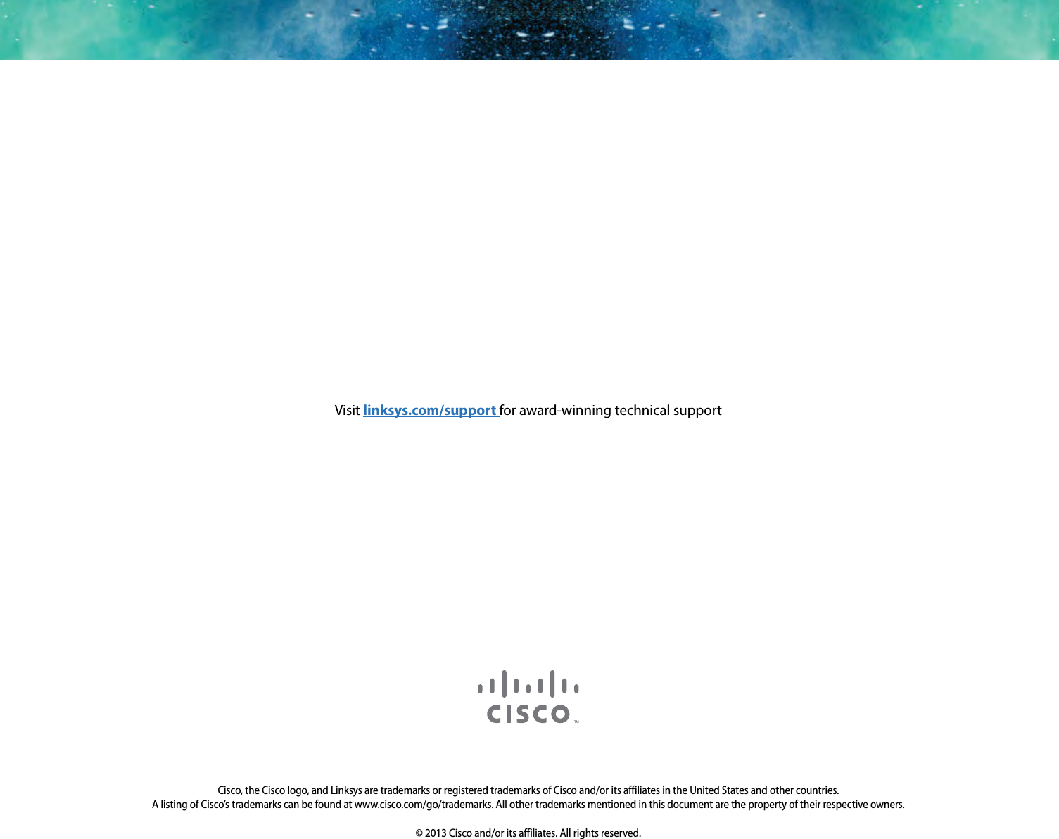 3425-00000A 130517MSCisco, the Cisco logo, and Linksys are trademarks or registered trademarks of Cisco and/or its affiliates in the United States and other countries. A listing of Cisco’s trademarks can be found at www.cisco.com/go/trademarks. All other trademarks mentioned in this document are the property of their respective owners.© 2013 Cisco and/or its affiliates. All rights reserved.Visit linksys.com/support for award-winning technical support