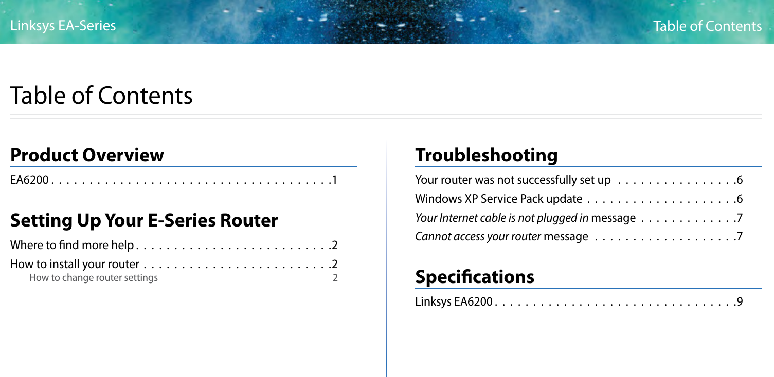 iTable of ContentsLinksys EA-SeriesiProduct OverviewEA6200 .  .  .  .  .  .  .  .  .  .  .  .  .  .  .  .  .  .  .  .  .  .  .  .  .  .  .  .  .  .  .  .  .  .  .  .  .1Setting Up Your E-Series RouterWhere to nd more help . . . . . . . . . . . . . . . . . . . . . . . . . .2How to install your router . . . . . . . . . . . . . . . . . . . . . . . . .2How to change router settings  2                      TroubleshootingYour router was not successfully set up  . . . . . . . . . . . . . . . .6Windows XP Service Pack update . . . . . . . . . . . . . . . . . . . .6Your Internet cable is not plugged in message . . . . . . . . . . . . .7Cannot access your router message . . . . . . . . . . . . . . . . . . .7SpecicationsLinksys EA6200 . . . . . . . . . . . . . . . . . . . . . . . . . . . . . . . .9Table of Contents