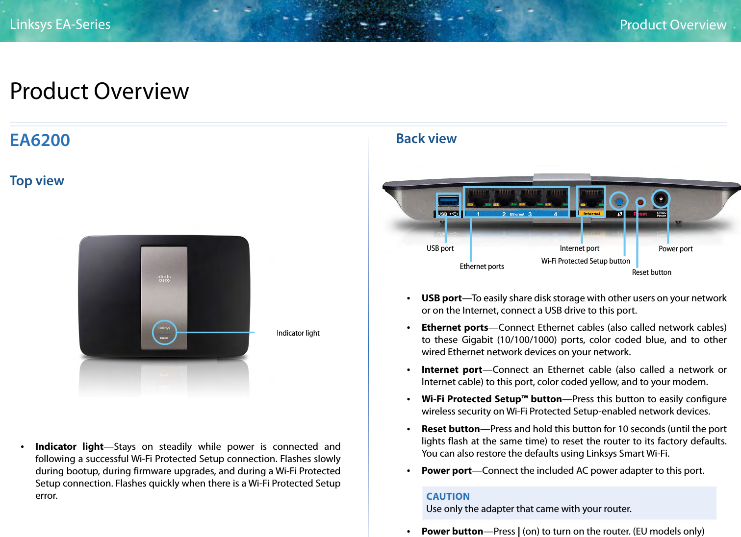 1Product OverviewLinksys EA-Series1EA6200Top viewIndicator lightEA6200EA6300EA6300 •Indicator light—Stays on steadily while power is connected and following a successful Wi-Fi Protected Setup connection. Flashes slowly during bootup, during firmware upgrades, and during a Wi-Fi Protected Setup connection. Flashes quickly when there is a Wi-Fi Protected Setup error.Back viewEthernet ports Wi-Fi Protected Setup buttonInternet port Power portReset buttonUSB port •USB port—To easily share disk storage with other users on your network or on the Internet, connect a USB drive to this port.  •Ethernet ports—Connect Ethernet cables (also called network cables) to these Gigabit (10/100/1000) ports, color coded blue, and to other wired Ethernet network devices on your network. •Internet port—Connect an Ethernet cable (also called a network or Internet cable) to this port, color coded yellow, and to your modem. •Wi-Fi Protected Setup™ button—Press this button to easily configure wireless security on Wi-Fi Protected Setup-enabled network devices. •Reset button—Press and hold this button for 10 seconds (until the port lights flash at the same time) to reset the router to its factory defaults. You can also restore the defaults using Linksys Smart Wi-Fi. •Power port—Connect the included AC power adapter to this port. CAUTIONUse only the adapter that came with your router. •Power button—Press | (on) to turn on the router. (EU models only)Product Overview