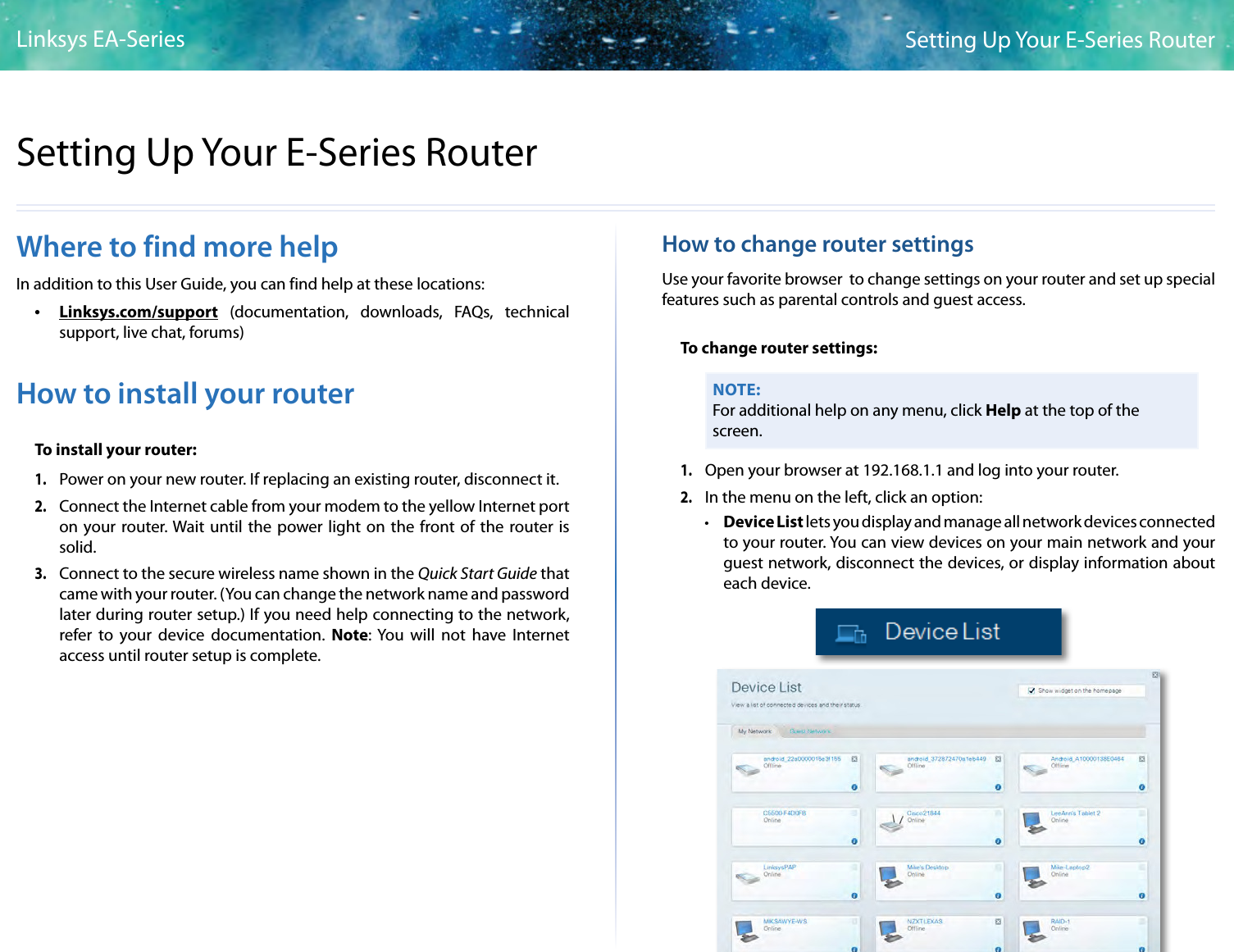 2Setting Up Your E-Series RouterLinksys EA-Series2Where to find more helpIn addition to this User Guide, you can find help at these locations: •Linksys.com/support (documentation, downloads, FAQs, technical support, live chat, forums)How to install your routerTo install your router:1. Power on your new router. If replacing an existing router, disconnect it.2. Connect the Internet cable from your modem to the yellow Internet port on your router. Wait until the power light on the front of the router is solid.3. Connect to the secure wireless name shown in the Quick Start Guide that came with your router. (You can change the network name and password later during router setup.) If you need help connecting to the network, refer to your device documentation. Note: You will not have Internet access until router setup is complete.How to change router settingsUse your favorite browser  to change settings on your router and set up special features such as parental controls and guest access.To change router settings:NOTE:For additional help on any menu, click Help at the top of the screen.1. Open your browser at 192.168.1.1 and log into your router.2. In the menu on the left, click an option: • Device List lets you display and manage all network devices connected to your router. You can view devices on your main network and your guest network, disconnect the devices, or display information about each device.Setting Up Your E-Series Router