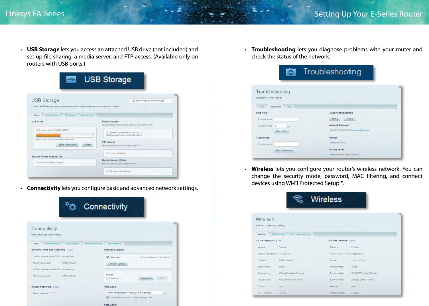 4Setting Up Your E-Series RouterLinksys EA-Series • USB Storage lets you access an attached USB drive (not included) and set up file sharing, a media server, and FTP access. (Available only on routers with USB ports.) • Connectivity lets you configure basic and advanced network settings. • Troubleshooting lets you diagnose problems with your router and check the status of the network. • Wireless  lets you configure your router’s wireless network. You can change the security mode, password, MAC filtering, and connect devices using Wi-Fi Protected Setup™.