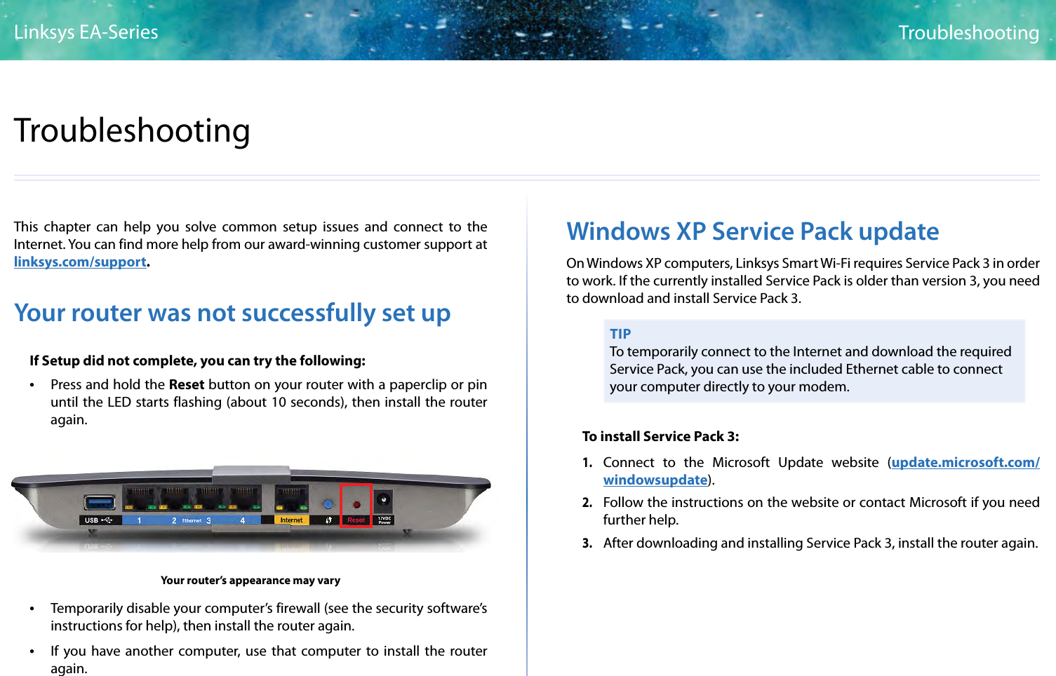 6TroubleshootingLinksys EA-Series6This chapter can help you solve common setup issues and connect to the Internet. You can find more help from our award-winning customer support at linksys.com/support.Your router was not successfully set upIf Setup did not complete, you can try the following: • Press and hold the Reset button on your router with a paperclip or pin  until the LED starts flashing (about 10 seconds), then install the router again.Your router’s appearance may vary • Temporarily disable your computer’s firewall (see the security software’s instructions for help), then install the router again. • If you have another computer, use that computer to install the router again.Windows XP Service Pack updateOn Windows XP computers, Linksys Smart Wi-Fi requires Service Pack 3 in order to work. If the currently installed Service Pack is older than version 3, you need to download and install Service Pack 3.TIPTo temporarily connect to the Internet and download the required Service Pack, you can use the included Ethernet cable to connect your computer directly to your modem.To install Service Pack 3:1. Connect to the Microsoft Update website (update.microsoft.com/windowsupdate).2. Follow the instructions on the website or contact Microsoft if you need further help.3. After downloading and installing Service Pack 3, install the router again.Troubleshooting